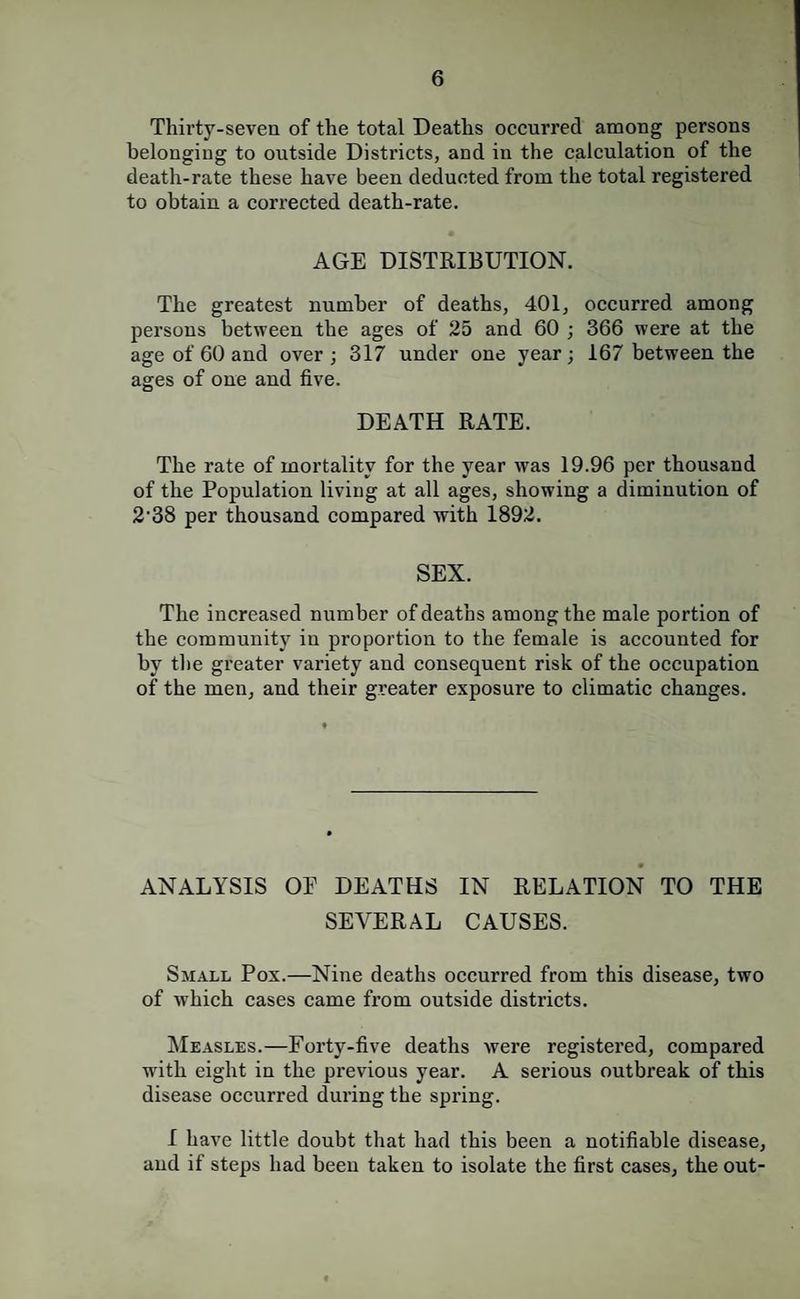Thirty-seven of the total Deaths occurred among persons belonging to outside Districts, and in the calculation of the death-rate these have been deducted from the total registered to obtain a corrected death-rate. AGE DISTRIBUTION. The greatest number of deaths, 401, occurred among persons between the ages of 25 and 60 ; 366 were at the age of 60 and over ; 317 under one year ; 167 between the ages of one and five. DEATH RATE. The rate of mortality for the year was 19.96 per thousand of the Population living at all ages, showing a diminution of 2'38 per thousand compared with 1892. SEX. The increased number of deaths among the male portion of the community in proportion to the female is accounted for by the greater variety and consequent risk of the occupation of the men, and their greater exposure to climatic changes. ANALYSIS OE DEATHS IN RELATION TO THE SEVERAL CAUSES. Small Pox.—Nine deaths occurred from this disease, two of which cases came from outside districts. Measles.—Forty-five deaths were registered, compared with eight in the previous year. A serious outbreak of this disease occurred during the spring. I have little doubt that had this been a notifiable disease, and if steps had been taken to isolate the first cases, the out-