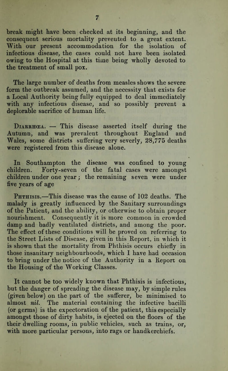 break might have been checked at its begiuning, and the consequent serious mortality prevented to a great extent. With our present accommodation for the isolation of infectious disease, the cases could not have been isolated owing to the Hospital at this time being wholly devoted to the treatment of small pox. The large number of deaths from measles shows the severe form the outbreak assumed, and the necessity that exists for a Local Authority being fully equipped to deal immediately with any infectious disease, and so possibly prevent a deplorable sacrifice of human life. Diarrhcea. — This disease asserted itself during the Autumn, and was prevalent throughout England and Wales, some districts suffering very severly, 28,775 deaths were registered from this disease alone. In Southampton the disease was confined to young children. Forty-seven of the fatal cases were amongst children under one year; the remaining seven were under five years of age Phthisis.—This disease was the cause of 102 deaths. The malady is greatly influenced by the Sanitary surroundings of the Patient, and the ability, or otherwise to obtain proper nourishment. Consequently it is more common in crowded damp and badly ventilated districts, and among the poor. The effect of these conditions will be proved on referring to the Street Lists of Disease, given in this Report, in which it is shown that the mortality from Phthisis occurs chiefly in those insanitary neighbourhoods, which I have had occasion to bring under tbe notice of the Authority in a Report on the Housing of the Working Classes. It cannot be too widely known that Phthisis is infectious, but the danger of spreading the disease may, by simple rules (given below) on the part of the sufferer, be minimised to almost nil. The material containing the infective bacilli (or germs) is the expectoration of the patient, this especially amongst those of dirty habits, is ejected on the floors of the their dwelling rooms, in public vehicles, such as trains, or, with more particular persons, into rags or handkerchiefs.