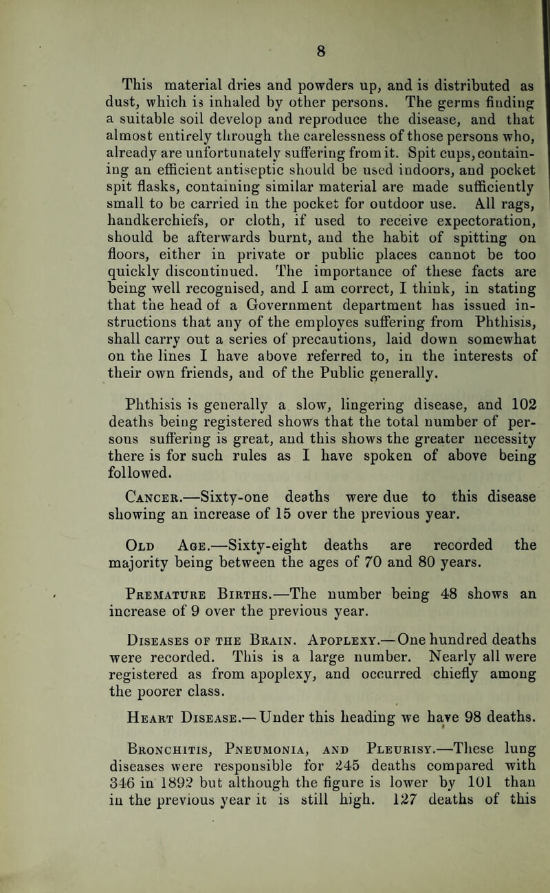 This material dries and powders up, and is distributed as dust, which is inhaled by other persons. The germs finding a suitable soil develop and reproduce the disease, and that almost entirely through the carelessness of those persons who, already are unfortunately suffering from it. Spit cups, contain¬ ing an efficient antiseptic should be used indoors, and pocket spit flasks, containing similar material are made sufficiently small to be carried in the pocket for outdoor use. A.11 rags, handkerchiefs, or cloth, if used to receive expectoration, should be afterwards burnt, and the habit of spitting on floors, either in private or public places cannot be too quickly discontinued. The importance of these facts are being well recognised, and I am correct, I think, in stating that the head of a Government department has issued in¬ structions that any of the employes suffering from Phthisis, shall carry out a series of precautions, laid down somewhat on the lines I have above referred to, in the interests of their own friends, and of the Public generally. Phthisis is generally a slow, lingering disease, and 102 deaths being registered shows that the total number of per¬ sons suffering is great, and this shows the greater necessity there is for such rules as I have spoken of above being followed. Cancer.—Sixty-one deaths were due to this disease showing an increase of 15 over the previous year. Old Age.—Sixty-eight deaths are recorded the majority being between the ages of 70 and 80 years. Premature Births.—The number being 48 shows an increase of 9 over the previous year. Diseases of the Brain. Apoplexy.—One hundred deaths were recorded. This is a large number. Nearly all were registered as from apoplexy, and occurred chiefly among the poorer class. Heart Disease.— Under this heading we have 98 deaths. Bronchitis, Pneumonia, and Pleurisy.—These lung diseases were responsible for 245 deaths compared with 346 in 1892 but although the figure is lower by 101 than in the previous year it is still high. 127 deaths of this
