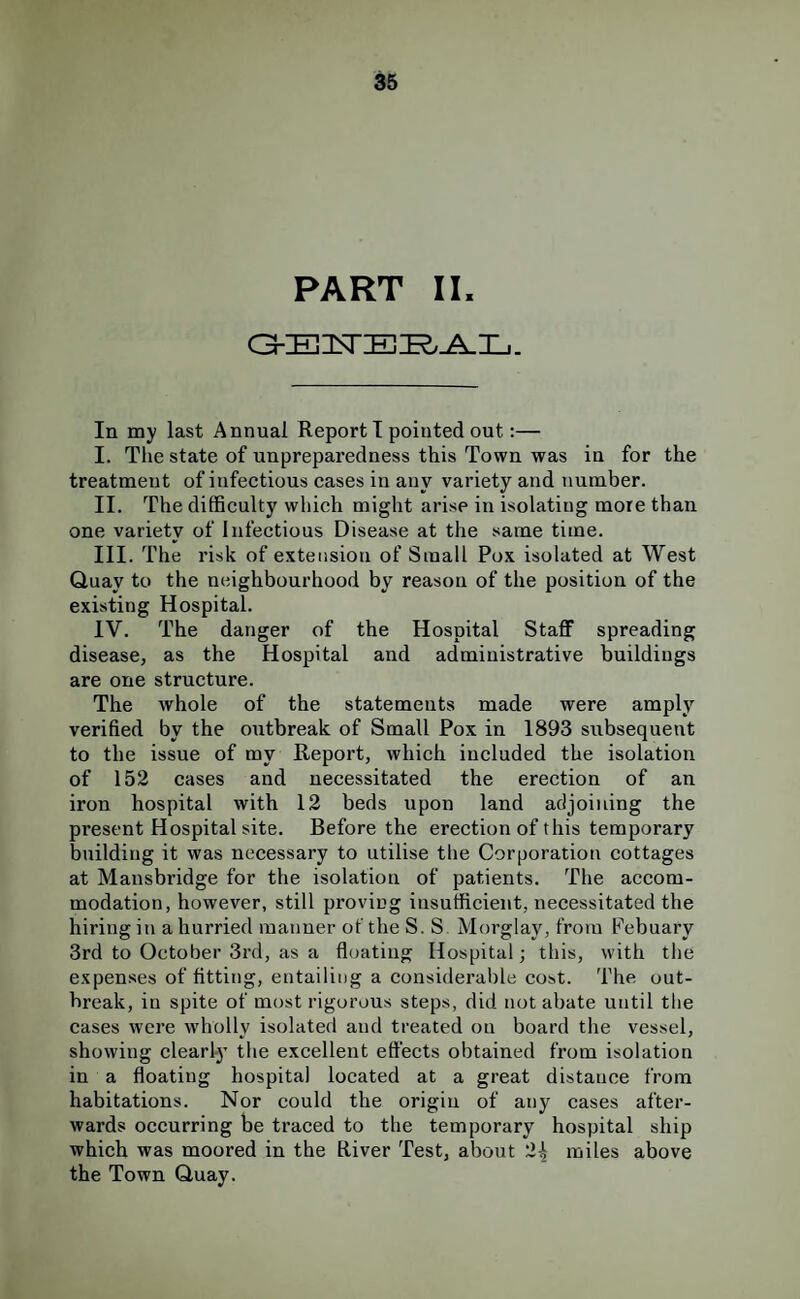 PART II. In my last Annual Report T pointed out;— I. The state of unpreparedness this Town was in for the treatment of infectious cases in any variety and number. II. The difficulty which might arise in isolating more than one variety of Infectious Disease at the same time. III. The risk of extension of Small Pox isolated at West Quay to the neighbourhood by reason of the position of the existing Hospital. IV. The danger of the Hospital Staff spreading disease, as the Hospital and administrative buildings are one structure. The whole of the statements made were amplj’^ verified by the outbreak of Small Pox in 1893 subsequent to the issue of my Report, which included the isolation of 152 cases and necessitated the erection of an iron hospital with 12 beds upon land adjoining the present Hospital site. Before the erection of this temporary building it was necessary to utilise the Corporation cottages at Mansbridge for the isolation of patients. The accom¬ modation, however, still proving insufficient, necessitated the hiring in a hurried manner of the S. S Morglay, from Febuary 3rd to October 3rd, as a floating Hospital; this, with the expenses of fitting, entailing a considerable cost. The out¬ break, in spite of most rigorous steps, did not abate until the cases were wholly isolated and treated on board the vessel, showing clearly the excellent effects obtained from isolation in a floating hospital located at a great distance from habitations. Nor could the origin of any cases after¬ wards occurring be traced to the temporary hospital ship which was moored in the River Test, about 2^ miles above the Town Quay.