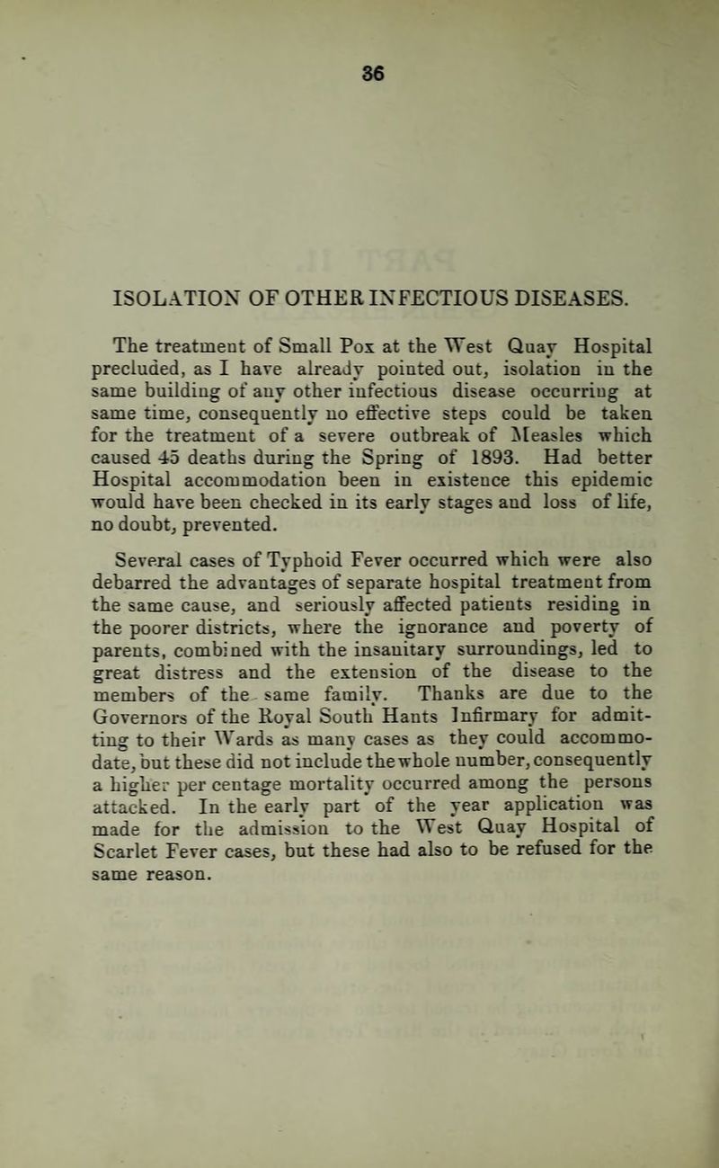ISOLATION OF OTHER INFECTIOUS DISEASES. The treatment of Small Pox at the West Quay Hospital precluded, as I have already pointed out, isolation in the same building of any other infectious disease occurring at same time, consequently no effective steps could be taken for the treatment of a severe outbreak of ^[easles which caused 45 deaths during the Spring of 1893. Had better Hospital accommodation been in existence this epidemic would have been checked in its early stages and loss of life, no doubt, prevented. Several cases of Typhoid Fever occurred which were also debarred the advantages of separate hospital treatment from the same cause, and seriously affected patients residing in the poorer districts, where the ignorance and poverty of parents, combined with the insanitary surroundings, led to great distress and the extension of the disease to the members of the same family. Thanks are due to the Governors of the Royal South Hants Infirmary for admit¬ ting to their Wards as many cases as they could accommo¬ date, but these did not include the whole number, consequently a higher per centage mortality occurred among the persons attacked. In the early part of the year application was made for the admission to the West Quay Hospital of Scarlet Fever cases, but these had also to be refused for the same reason.