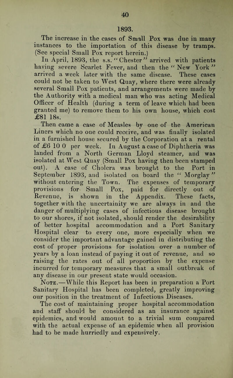 1893. The increase in the cases of Small Pox was due in many instances to the importation of this disease by tramps. (See special Small Pox repoi’t herein.) In April, 1893, the s.s. “ Chester arrived with patients having severe Scarlet Fever, and then the “ New York ” arrived a week later with the same disease. These cases could not be taken to West Quay, where there were already several Small Pox patients, and arrangements were made by the Authority with a medical man who was acting Medical Officer of Health (during a term of leave which had been granted me) to remove them to his own house, which cost £81 18s. Then came a case of Measles by one of the American Liners which no one could receive, and was finally isolated in a furnished house secured by the Corporation at a rental of £6 10 0 per week. In August a case of Diphtheria was landed from a North German Lloyd steamer, and was isolated at ’W’’est Quay (Small Pox having then been stamped out). A case of Cholera was brought to the Port in September 1893, and isolated on board the “ Morglay ” without entering tiie Town. The expenses of temporary provisions for Small Pox, paid for directly out of Revenue, is shown in the Appendix. These facts, together with the uncertainity we are always in and the danger of multiplying cases of infectious disease brought to our shores, if not isolated, should render the desirability of better hospital accommodation and a Port Sanitary Hospital clear to every one, more especially when we consider the important advantage gained in distributing the cost of proper provisions for isolation over a number of years by a loan instead of paying it out of revenue, and so raising the rates out of all proportion by the expense incurred for temporary measures that a small outbreak of any disease in our present state would occasion. Note.—While this Report has been in preparation a Port Sanitary Hospital has been completed, greatly improving our position in the treatment of Infectious Diseases. The cost of maintaining proper hospital accommodation and staff should be considered as an insurance against epidemics, and would amount to a trivial sum compared with the aetual expense of an epidemic when all provision had to be made hurriedly and expensively.