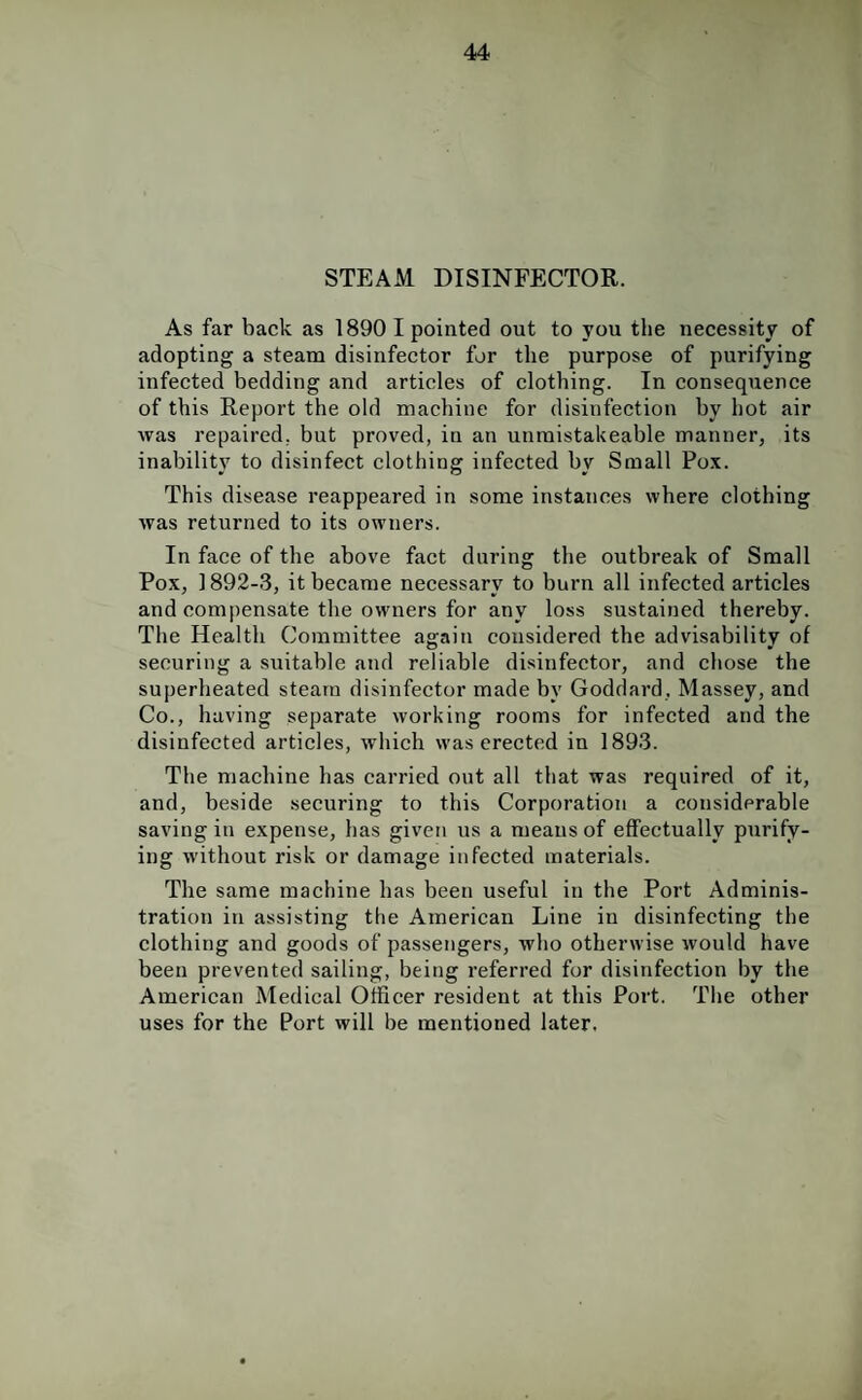 STEAM DISINFECTOR. As far back as 1890 I pointed out to you the necessity of adopting a steam disinfector for the purpose of purifying infected bedding and articles of clothing. In consequence of this Report the old machine for disinfection by hot air was repaired, but proved, in an unmistakeable manner, its inability to disinfect clothing infected bv Small Pox. This disease reappeared in some instances where clothing was returned to its owners. In face of the above fact during the outbreak of Small Pox, 1892-3, it became necessary to burn all infected articles and compensate the owners for any loss sustained thereby. The Health Committee again considered the advisability of securing a suitable and reliable disinfector, and chose the superheated steam disinfector made by Goddard, Massey, and Co., having separate working rooms for infected and the disinfected articles, which was erected in 1893. The machine has carried out all that was required of it, and, beside securing to this Corporation a considerable saving in expense, lias given us a means of effectually purify¬ ing without risk or damage infected materials. The same machine has been useful in the Port Adminis¬ tration in assisting the American Line in disinfecting the clothing and goods of passengers, who otherwise would have been prevented sailing, being referred for disinfection by the American Medical Officer resident at this Port. The other uses for the Port will be mentioned later.