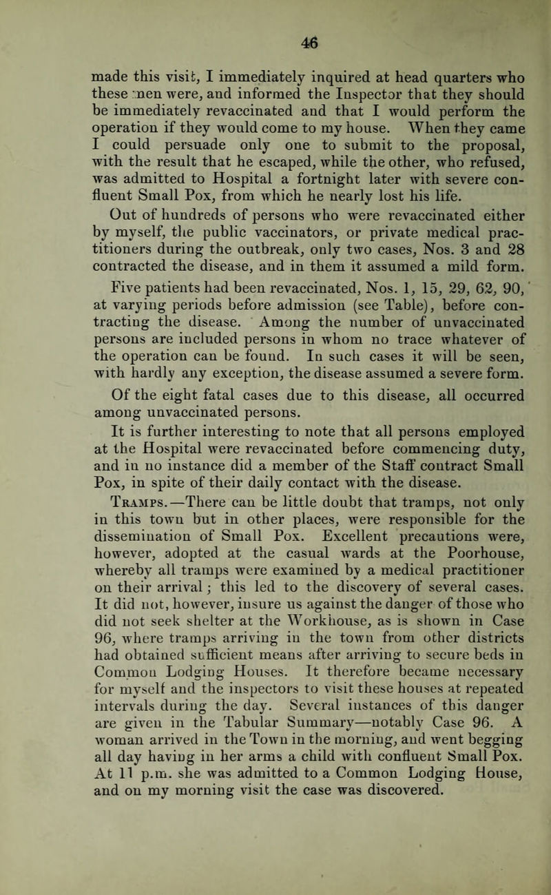 made this visit, I immediately inquired at head quarters who these nen were, and informed the Inspector that they should be immediately revaccinated and that I would perform the operation if they wonld come to my house. When they came I could persuade only one to submit to the proposal, with the result that he escaped, while the other, who refused, was admitted to Hospital a fortnight later with severe con¬ fluent Small Pox, from which he nearly lost his life. Out of hundreds of persons who were revaccinated either by myself, the public vaccinators, or private medical prac¬ titioners during the outbreak, only two cases, Nos. 3 and 28 contracted the disease, and in them it assumed a mild form. Five patients had been revaccinated. Nos. 1, 15, 29, 62, 90, at varying periods before admission (see Table), before con¬ tracting the disease. Among the number of unvaccinated persons are included persons in whom no trace whatever of the operation can be fonnd. In snch cases it will be seen, with hardly any exception, the disease assumed a severe form. Of the eight fatal cases due to this disease, all occurred among unvaccinated persons. It is further interesting to note that all persons employed at the Hospital were revaccinated before commencing dnty, and in no instance did a member of the Staft' contract Small Pox, in spite of their daily contact with the disease. Tramps.—There can be little doubt that tramps, not only in this town but in other places, were responsible for the dissemination of Small Pox. Excellent precautions were, however, adopted at the casual wards at the Poorhouse, whereby all tramps were examined by a medical practitioner on their arrival; this led to the discovery of several cases. It did not, however, insure us against the danger of those who did not seek shelter at the Workhouse, as is shown in Case 96, where tramps arriving in the town from other districts had obtained sufficient means after arriving to secure beds in Common Lodging Houses. It therefore became necessary for myself and the inspectors to visit these houses at repeated intervals during the day. Several instances of this danger are given in the Tabular Summary—notably Case 96. A woman arrived in the Town in the morning, and went begging all day having in her arms a child with confluent Small Pox. At 11 p.m. she was admitted to a Common Lodging House, and on my morning visit the case was discovered.