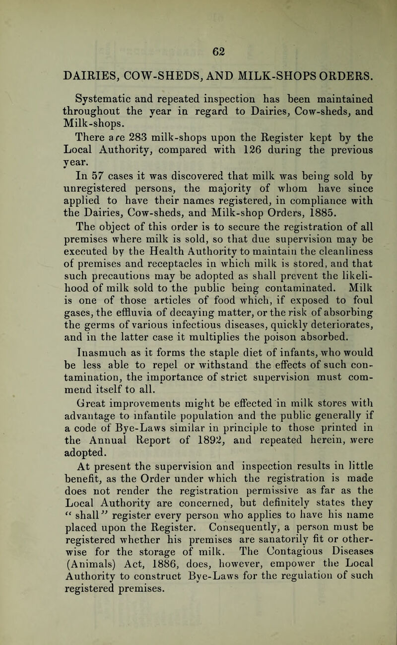 DAIRIES, COW-SHEDS, AND MILK-SHOPS ORDERS. Systematic and repeated inspection has been maintained throughout the year in regard to Dairies, Cow-sheds, and Milk-shops. There are 283 milk-shops upon the Register kept by the Local Authority, compared with 126 during the previous year. In 57 cases it was discovered that milk was being sold by unregistered persons, the majority of whom have since applied to have their names registered, in compliance with the Dairies, Cow-sheds, and Milk-shop Orders, 1885. The object of this order is to secure the registration of all premises where milk is sold, so that due supervision may be executed by the Health Authority to maintain the cleanliness of premises and receptacles in which milk is stored, and that such precautions may be adopted as shall prevent the likeli¬ hood of milk sold to the public being contaminated. Milk is one of those articles of food which, if exposed to foul gases, the effluvia of decaying matter, or the risk of absorbing the germs of various infectious diseases, quickly deteriorates, and in the latter case it multiplies the poison absorbed. Inasmuch as it forms the staple diet of infants, who would be less able to repel or withstand the effects of such con¬ tamination, the importance of strict supervision must com¬ mend itself to all. Creat improvements might be effected in milk stores with advantage to infantile population and the public generally if a code of Bye-Laws similar in principle to those printed in the Annual Report of 1892, and repeated herein, were adopted. At present the supervision and inspection results in little benefit, as the Order under which the registration is made does not render the registration permissive as far as the Local Authority are concerned, but definitely states they “ shalL' register every person who applies to have his name placed upon the Register. Consequently, a person must be registered whether his premises are sanatorily fit or other¬ wise for the storage of milk. The Contagious Diseases (Animals) Act, 1886, does, however, empower the Local Authority to construct Bye-Laws for the regulation of such registered premises.
