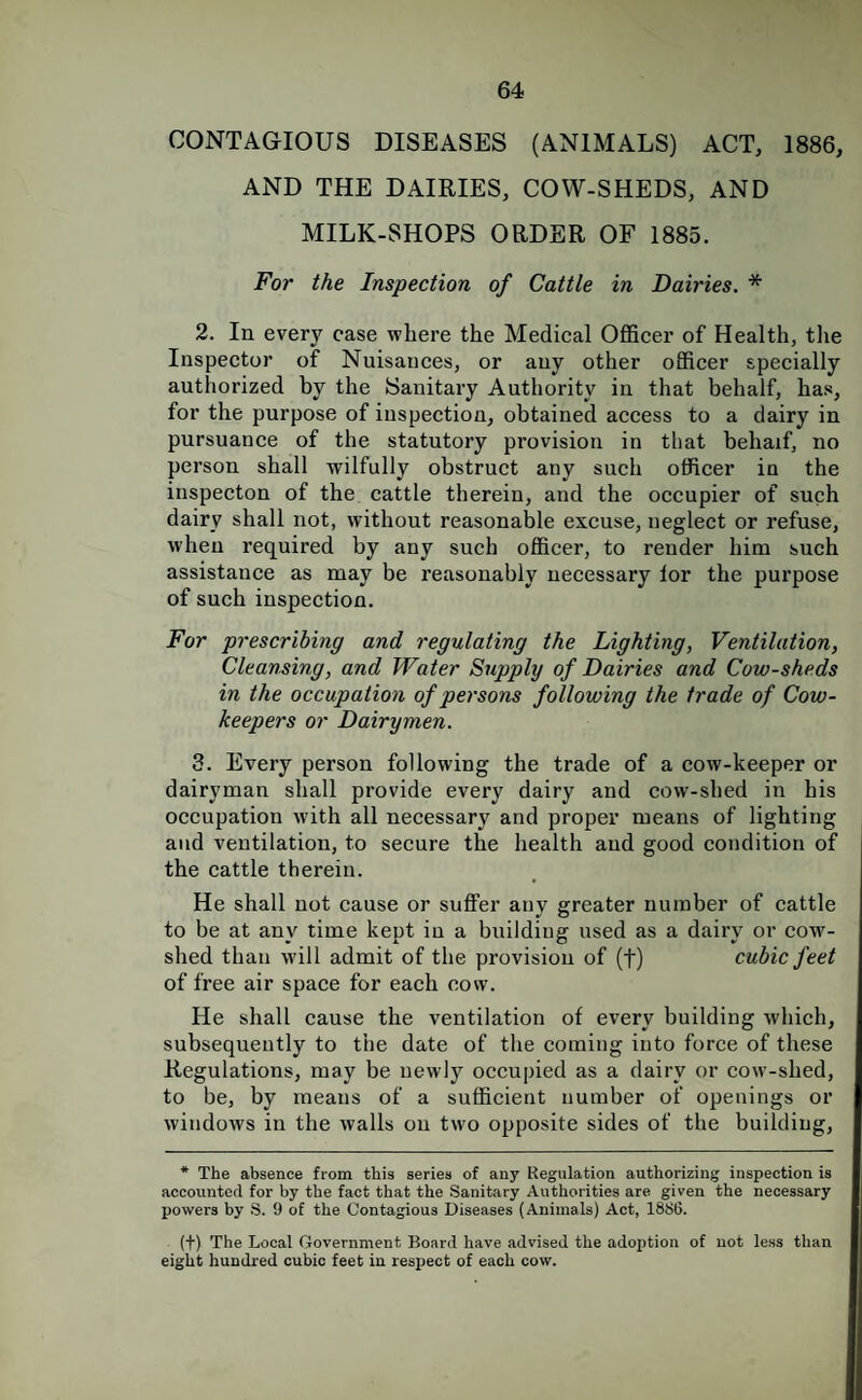 CONTAGIOUS DISEASES (ANIMALS) ACT, 1886, AND THE DAIRIES, COW-SHEDS, AND MILK-SHOPS ORDER OF 1885. For the Inspection of Cattle in Dairies. * 2. In every case where the Medical Officer of Health, the Inspector of Nuisances, or any other officer specially authorized by the Sanitary Authority in that behalf, has, for the purpose of inspection, obtained access to a dairy in pursuance of the statutory provision in that behaif, no person shall wilfully obstruct any such officer in the inspecton of the cattle therein, and the occupier of such dairy shall not, without reasonable excuse, neglect or refuse, when required by any such officer, to render him such assistance as may be reasonably necessary lor the purpose of such inspection. For prescribing and regulating the Lighting, Ventilation, Cleansing, and Water Supply of Dairies and Cow-sheds in the occupation of persons following the trade of Cow- keepers or Dairymen. 3. Every person following the trade of a cow-keeper or dairyman shall provide every dairy and cow-shed in his occupation with all necessary and proper means of lighting and ventilation, to secure the health and good condition of the cattle therein. He shall not cause or suffer any greater number of cattle to be at any time kept in a biiildiug used as a dairy or cow¬ shed than will admit of the provision of (f) cubic feet of free air space for each cow. He shall cause the ventilation of every building which, subsequently to the date of the coming into force of these Regulations, may be newly occupied as a dairy or cow-shed, to be, by means of a sufficient number of openings or windows in the walls on two opposite sides of the building. * The absence from this series of any Regulation authorizing inspection is accounted for by the fact that the Sanitary Authorities are given the necessary powers by S. 9 of the Contagious Diseases (Animals) Act, 1886. (t) The Local Government Board have advised the adojjtion of not less than eight hundred cubic feet in respect of each cow.
