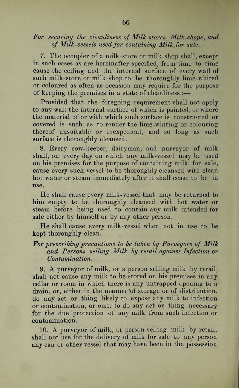 For securing the cleanliness of Milk-stores, Milk-shops, and of Milk-vessels used for containing Milk for sale. 7. The occupier of a milk-store or milk-shop shall, except in such cases as are hereinafter specified, from time to time cause the ceiling and the internal surface of every wall of such milk-store or milk-shop to be thoroughly lime-whited or coloured as often as occasion may require for the purpose of keeping the premises in a state of cleanliness :— Provided that the foregoing requirement shall not apply to any wall the internal surface of which is painted, or where the material of or with which such surface is constructed or covered is such as to render the lime-whiting or colouring thereof unsuitable or inexpedient, and so long as such surface is thoroughly cleansed. 8. Every cow-keeper, dairyman, and purveyor of milk shall, on every day on which any milk-vessel may be used on his premises for the purpose of containing milk for sale, cause every such vessel to be thoroughly cleansed with clean hot water or steam immediately after it shall cease to be in use. He shall cause every milk-vessel that may be returned to him empty to be thoroughly cleansed with hot water or steam before being used to contain any milk intended for sale either by himself or by any other person. He shall cause every milk-vessel when not in use to be kept thoroughly clean. For prescribing precautions to be taken by Purveyors of Milk and Persons selling Milk by retail against Infection or Contamination. 9. A purveyor of nlilk, or a person selling milk by retail, shall not cause any milk to be stored on his premises in any cellar or room in which there is any untrapped opening to a drain, or, either in the manner 'of storage or of distribution, do any act or thing likely to expose any milk to infection or contamination, or omit to do any act or thing necessary for the due protection of any milk from such infection or contamination. 10. A purveyor of milk, or person selling milk by retail, shall not use for the delivery of milk for sale to any person any can or other vessel that may have been in the possession