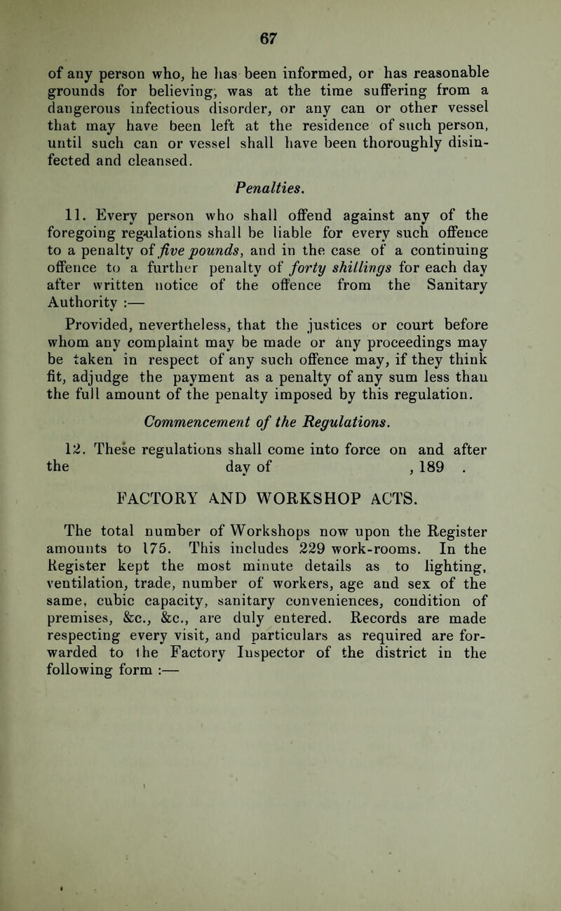 of any person who, he lias been informed, or has reasonable grounds for believing, was at the time suffering from a dangerous infectious disorder, or any can or other vessel that may have been left at the residence of such person, until such can or vessel shall have been thoroughly disin¬ fected and cleansed. Penalties. 11. Every person who shall offend against any of the foregoing regulations shall be liable for every such offence to a penalty oi five pounds, and in the case of a continuing offence to a further penalty of forty shillings for each day after written notice of the offence from the Sanitary Authority :— Provided, nevertheless, that the justices or court before whom any complaint may be made or any proceedings may be taken in respect of any such offence may, if they think fit, adjudge the payment as a penalty of any sum less than the full amount of the penalty imposed by this regulation. Commencement of the Regulations. 12. These regulations shall come into force on and after the day of , 189 . FACTORY AND WORKSHOP ACTS. The total number of Workshops now upon the Register amounts to 175. This includes 229 work-rooms. In the Register kept the most minute details as to lighting, ventilation, trade, number of workers, age and sex of the same, cubic capacity, sanitary conveniences, condition of premises, &c., &c., are duly entered. Records are made respecting every visit, and particulars as required are for¬ warded to ihe Factory Inspector of the district in the following form :—