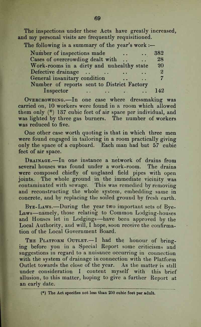 The inspections under these Acts have greatly increased, and my personal visits are frequently requisitioned. The following is a summary of the year's work ;— Number of inspections made .. .. 382 Cases of overcrowding dealt with .. .. 28 Work-rooms in a dirty and unhealthy state 20 Defective drainage .. .. .. .. 2 General insanitary condition .. .. 7 Number of reports sent to District Factory Inspector .. .. . .. 142 Overcrowding.—In one case where dressmaking was carried on, 10 workers were found in a room which allowed them only (*) 137 cubic feet of air space per individual, and was lighted by three gas burners. The number of workers was reduced to five. One other case worth quoting is that in which three men were found engaged in tailoring in a room practically giving only the space of a cupboard. Each man had hut 57 cubic feet of air space. Drainage.—In one instance a network of drains from several houses was found under a work-room. The drains were composed chiefly of unglazed field pipes with open joints. The whole ground in the immediate vicinity was contaminated with sewage. This was remedied by removing and reconstructing the whole system, embedding same in concrete, and by replacing the soiled ground by fresh earth. Bye-Laws.—During the year two important sets of Bye- Laws—namely, those relating to Common Lodging-houses and Houses let in Lodgings—have been approved by the Local Authority, and will, I hope, soon receive the confirma¬ tion of the Local Government Board. The Platform Outlet.— I had the honour of bring¬ ing before you in a Special Report some criticisms and suggestions in regard to a nuisance occurring in connection with the system of drainage in connection with the Platform Outlet towards the close of the year. As the matter is still under consideration I content myself with this brief allusion, to this matter, hoping to give a further Report at an early date. (*) The Act specifies not less than 250 cubic feet per adult.
