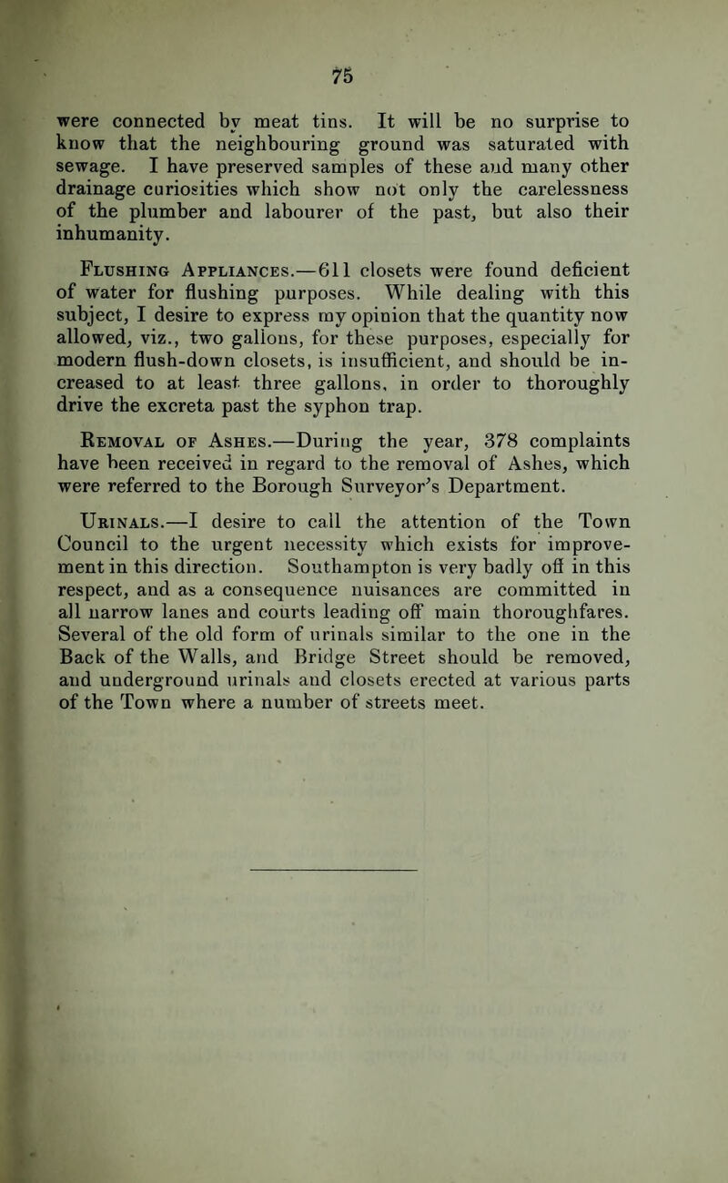 were connected by meat tins. It will be no surprise to know that the neighbouring ground was saturated with sewage. I have preserved samples of these aiid many other drainage curiosities which show not only the carelessness of the plumber and labourer of the pastj but also their inhumanity. Flushing Appliances.—611 closets were found deficient of water for flushing purposes. While dealing with this subject, I desire to express ray opinion that the quantity now allowed, viz., two gallons, for these purposes, especially for modern flush-down closets, is insufficient, and should be in¬ creased to at least three gallons, in order to thoroughly drive the excreta past the syphon trap. Kemoval of Ashes.—During the year, 378 complaints have been received in regard to the removal of Ashes, which were referred to the Borough Surveyor's Department. Urinals.—I desire to call the attention of the Town Council to the urgent necessity which exists for improve¬ ment in this direction. Southampton is very badly off in this respect, and as a consequence nuisances are committed in all narrow lanes and courts leading off main thoroughfares. Several of the old form of urinals similar to the one in the Back of the Walls, and Bridge Street should be removed, and underground urinals and closets erected at various parts of the Town where a number of streets meet.