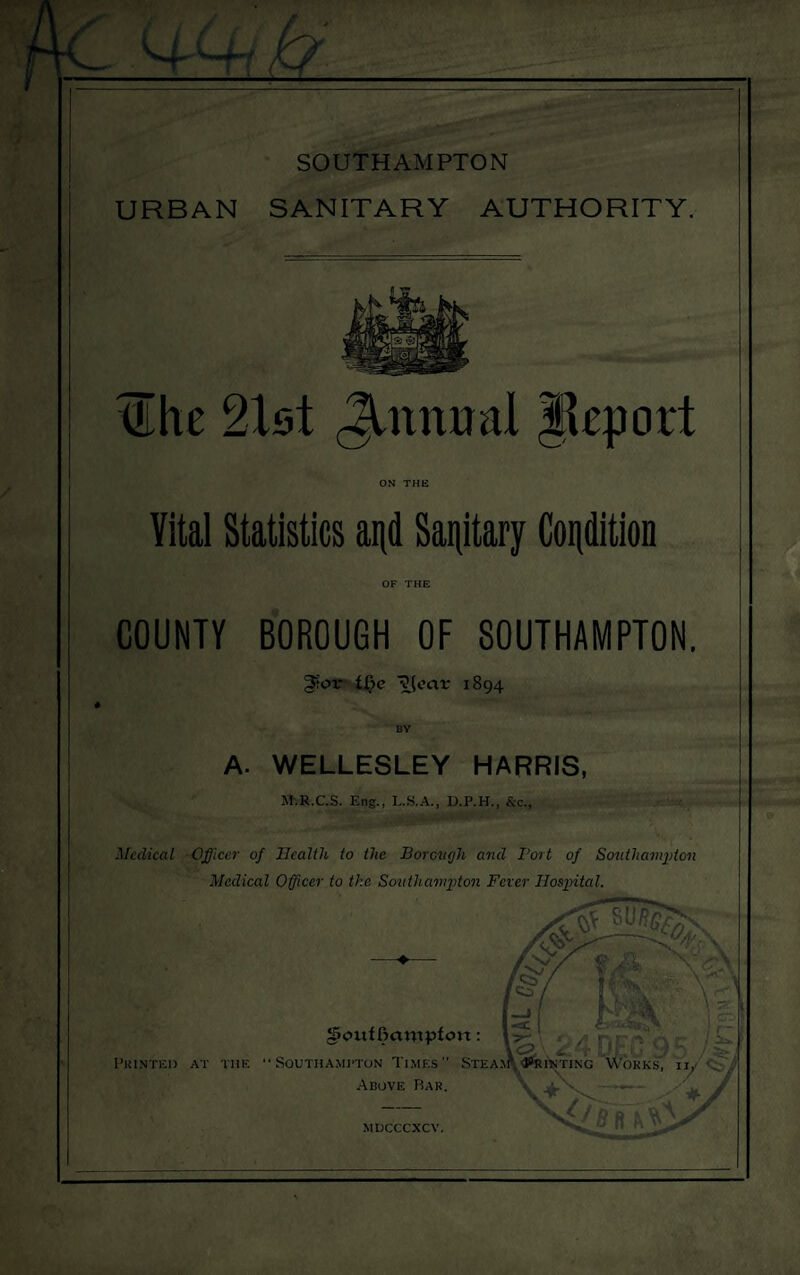 URBAN SANITARY AUTHORITY. tilhe 21st Jlntm&l jkport ON THE Yital Statistics and Sanitary Condition OF THE COUNTY BOROUGH OF SOUTHAMPTON. 3?or ft)e ?(ecir 1894 A. WELLESLEY HARRIS, M-.R.C.S. Eng., L.S.A., D.P.H., &c., Medical Officer of Health to the Borough and Port of Southampton Medical Officer to the Southampton Fever Hospital. [So - ‘ f® --k ■ ■ \ ! • A r- __ j^gjPL | c“ Souf fmuipfoit: 1 \<3\ tT UJuu i/O * Printed at tiie Southampton Times Steam ‘Printing works, ij, Above Rar. \ ' ‘V