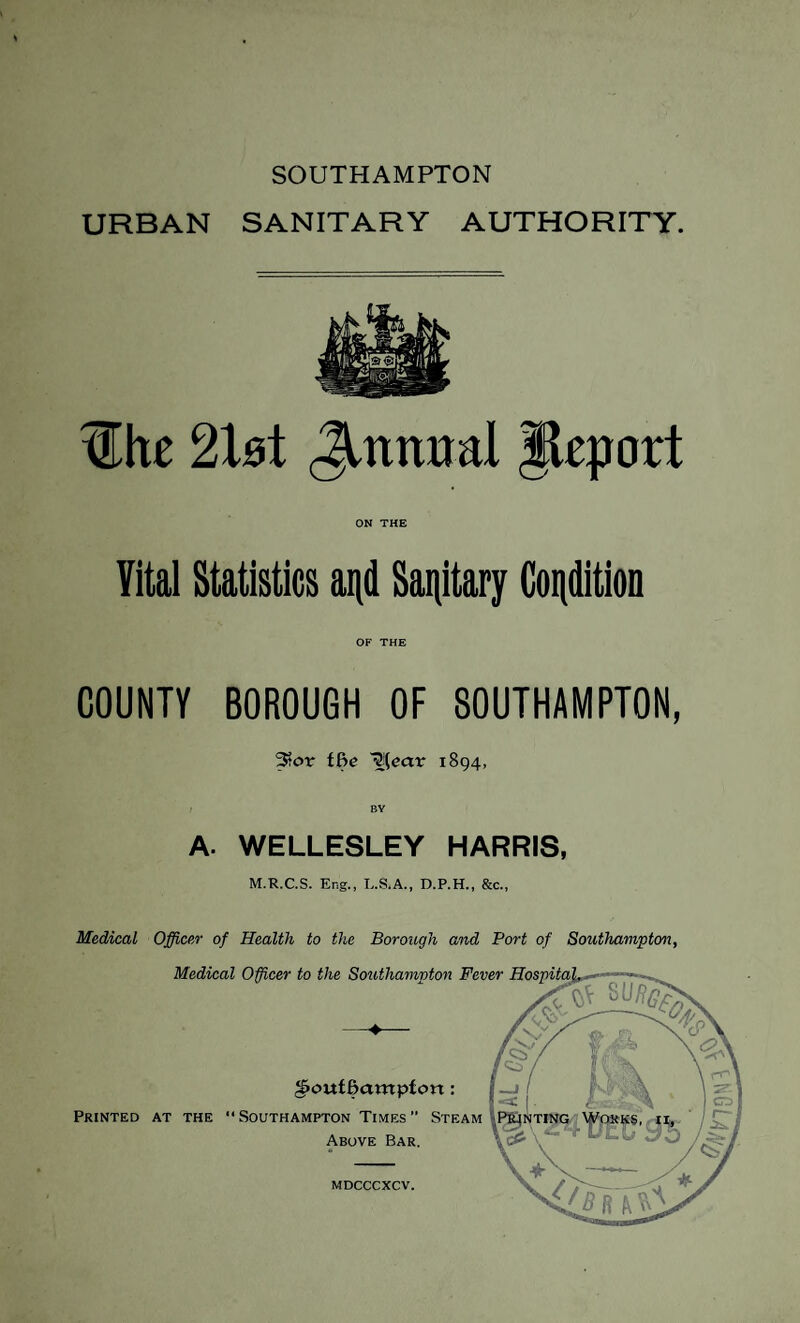 SOUTHAMPTON URBAN SANITARY AUTHORITY. 3Ihe c2XbX Jtnniml Jkport ON THE Vital Statistics and Sanitary Condition OF THE COUNTY BOROUGH OF SOUTHAMPTON, 3?or ffie ~^[eax 1894, A. WELLESLEY HARRIS, M.R.C.S. Eng., L.S.A., D.P.H., &c., Medical Officer of Health to the Borough and Port of Southampton,