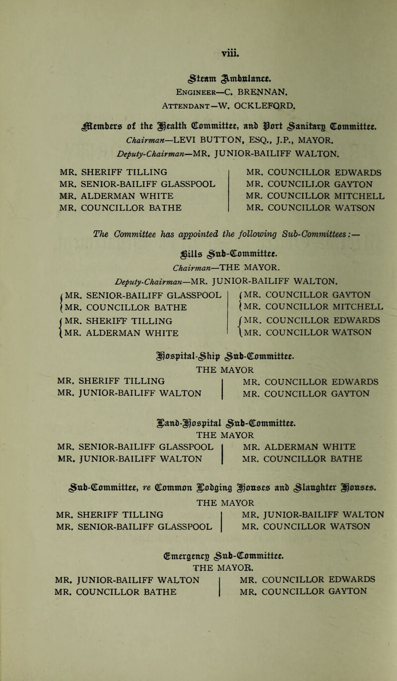 .Steam ^mbnlanet. Engineer—C. BRENNAN. Attendant—W. OCKLEFORD. ^embers of the health Committee, anb $ort (Sanitarj) Committee. Chairman—LEVI BUTTON. ESQ., J.P., MAYOR. Deputy-Chairman—MR, JUNIOR-BAILIFF WALTON. MR. SHERIFF TILLING MR. SENIOR-BAILIFF GLASSPOOL MR. ALDERMAN WHITE MR. COUNCILLOR BATHE MR. COUNCILLOR EDWARDS MR. COUNCILLOR GAYTON MR. COUNCILLOR MITCHELL MR. COUNCILLOR WATSON The Committee has appointed the following Sub-Committees: — gills .Snb-Committee. Chairman—THE MAYOR. Deputy-Chairman—MR. JUNIOR-BAILIFF WALTON. t MR. SENIOR-BAILIFF GLASSPOOL (MR. COUNCILLOR BATHE ( MR. SHERIFF TILLING (MR. ALDERMAN WHITE (MR. COUNCILLOR GAYTON (MR. COUNCILLOR MITCHELL /MR. COUNCILLOR EDWARDS (MR. COUNCILLOR WATSON hospital-^hip cSttb-Committee. THE MAYOR MR. SHERIFF TILLING MR. COUNCILLOR EDWARDS MR. JUNIOR-BAILIFF WALTON MR. COUNCILLOR GAYTON |Danb-gi}ospitai .Sttb-GEommiitee. THE MAYOR MR. SENIOR-BAILIFF GLASSPOOL I MR. ALDERMAN WHITE MR. JUNIOR-BAILIFF WALTON | MR. COUNCILLOR BATHE (Sab-CTommittee, re (Common ^Eobgiruj gtjonses anb ^laughter ponses. THE MAYOR MR. SHERIFF TILLING MR. JUNIOR-BAILIFF WALTON MR. SENIOR-BAILIFF GLASSPOOL MR. COUNCILLOR WATSON (Emergenejj cSnb-CCommittce. THE MAYOR. MR. JUNIOR-BAILIFF WALTON MR. COUNCILLOR EDWARDS MR. COUNCILLOR BATHE MR. COUNCILLOR GAYTON