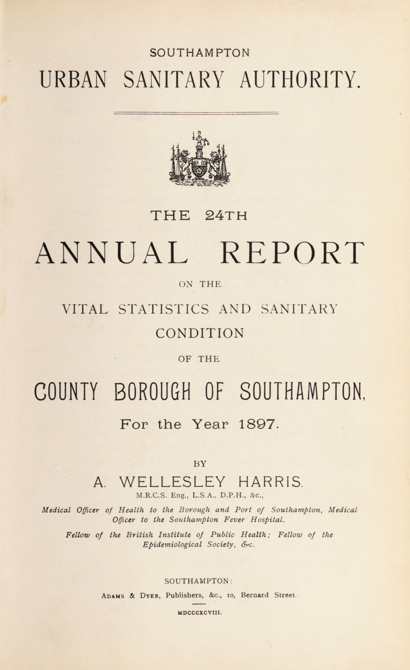 SOUTHAMPTON URBAN SANITARY AUTHORITY. THE 24TH ANNUAL REPORT ON THE VITAL STATISTICS AND SANITARY CONDITION OF THE COUNTY BOROUGH OF SOUTHAMPTON, For the Year 1897. BY A. WELLESLEY HARRIS. M.R.C.S. Eng., L.S.A., D.P.H., &c.. Medical Officer of Health to the Borough and Port of Southampton, Medical Officer to the Southampton Fever Hospital. Fellow of the British Institute of Public Health; Fellow of the Epidemiological Society, &>c. SOUTHAMPTON: Adams & Dyer, Publishers, &c., lo, Bernard Street. MDCCCXCVIII.