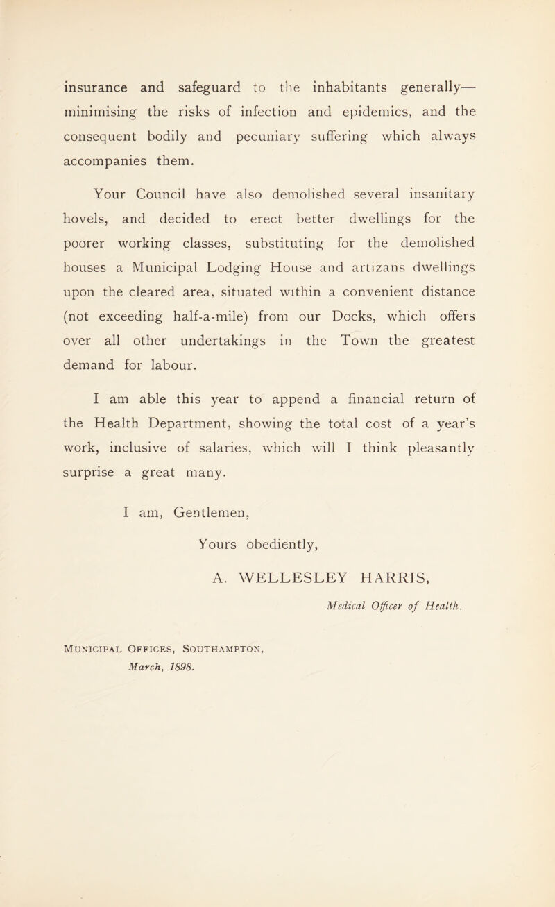 insurance and safeguard to the inhabitants generally— minimising the risks of infection and epidemics, and the consequent bodily and pecuniary suffering which always accompanies them. Your Council have also demolished several insanitary hovels, and decided to erect better dwellings for the poorer working classes, substituting for the demolished houses a Municipal Lodging House and artizans dwellings upon the cleared area, situated within a convenient distance (not exceeding half-a-mile) from our Docks, which offers over all other undertakings in the Town the greatest demand for labour. I am able this year to append a financial return of the Health Department, showing the total cost of a year’s work, inclusive of salaries, which will I think pleasantly surprise a great many. I am. Gentlemen, Yours obediently, A. WELLESLEY HARRIS, Medical OffLcev of Health. Municipal Offices, Southampton, March, 1898.