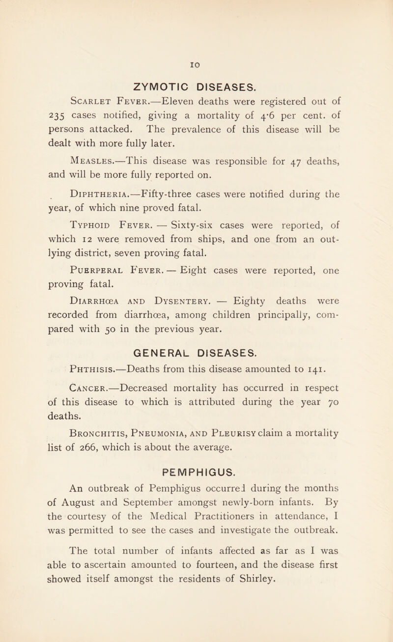 ZYMOTIC DISEASES. Scarlet Fever.—Eleven deaths were registered out of 235 cases notified, giving a mortality of 4*6 per cent, of persons attacked. The prevalence of this disease will be dealt with more fully later. Measles.—This disease was responsible for 47 deaths, and will be more fully reported on. Diphtheria.—Fifty-three cases were notified during the year, of which nine proved fatal. Typhoid Fever. — Sixty-six cases were reported, of which 12 were removed from ships, and one from an out¬ lying district, seven proving fatal. Puerperal Fever. — Eight cases were reported, one proving fatal. DiARRHoeA AND Dysentery. — Eighty deaths were recorded from diarrhoea, among children principally, com¬ pared with 50 in the previous year. GENERAL DISEASES. Phthisis.—Deaths from this disease amounted to 141. Cancer.—Decreased mortality has occurred in respect of this disease to which is attributed during the year 70 deaths. Bronchitis, Pneumonia, and Pleurisy claim a mortality list of 266, which is about the average. PEMPHIGUS. An outbreak of Pemphigus occurred during the months of August and September amongst newly-born infants. By the courtesy of the Medical Practitioners in attendance, I was permitted to see the cases and investigate the outbreak. The total number of infants affected as far as I was able to ascertain amounted to fourteen, and the disease first showed itself amongst the residents of Shirley.