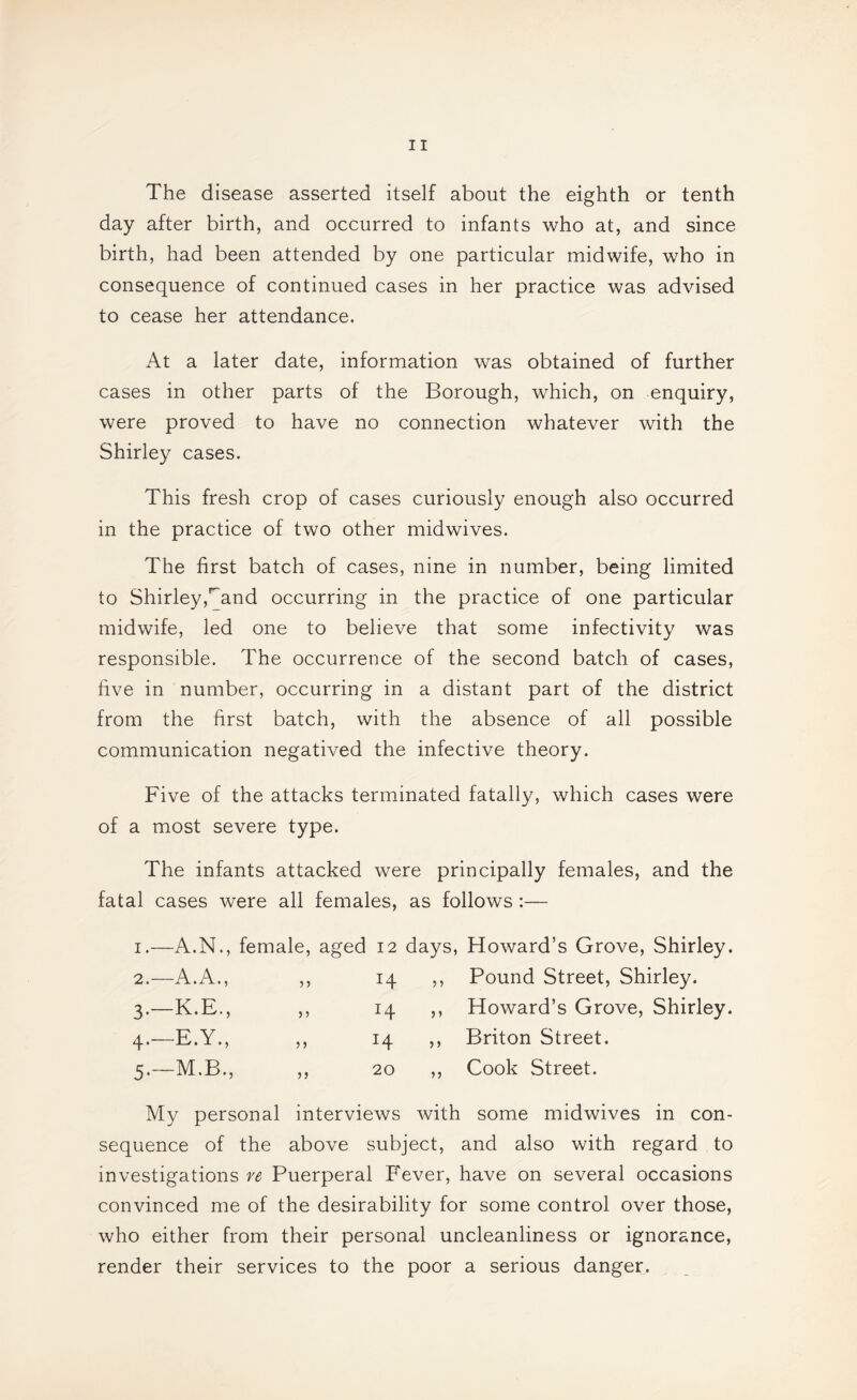 The disease asserted itself about the eighth or tenth day after birth, and occurred to infants who at, and since birth, had been attended by one particular midwife, who in consequence of continued cases in her practice was advised to cease her attendance. At a later date, information was obtained of further cases in other parts of the Borough, which, on enquiry, were proved to have no connection whatever with the Shirley cases. This fresh crop of cases curiously enough also occurred in the practice of two other midwives. The first batch of cases, nine in number, being limited to Shirley,'^and occurring in the practice of one particular midwife, led one to believe that some infectivity was responsible. The occurrence of the second batch of cases, five in number, occurring in a distant part of the district from the first batch, with the absence of all possible communication negatived the infective theory. Five of the attacks terminated fatally, which cases were of a most severe type. The infants attacked were principally females, and the fatal cases were all females, as follows :— I —A.N., female, aged 12 days, Howard’s Grove, Shirley. 2.- -A.A., Pound Street, Shirley. 3’- -K.E., n ^4 > ’ Howard’s Grove, Shirley. 4-- -E.Y., )> 14 >’ Briton Street. 5-- -M.B., )) 20 ,, Cook Street. My personal interviews with some midwives in con¬ sequence of the above subject, and also with regard to investigations re Puerperal Fever, have on several occasions convinced me of the desirability for some control over those, who either from their personal uncleanliness or ignorance, render their services to the poor a serious danger.