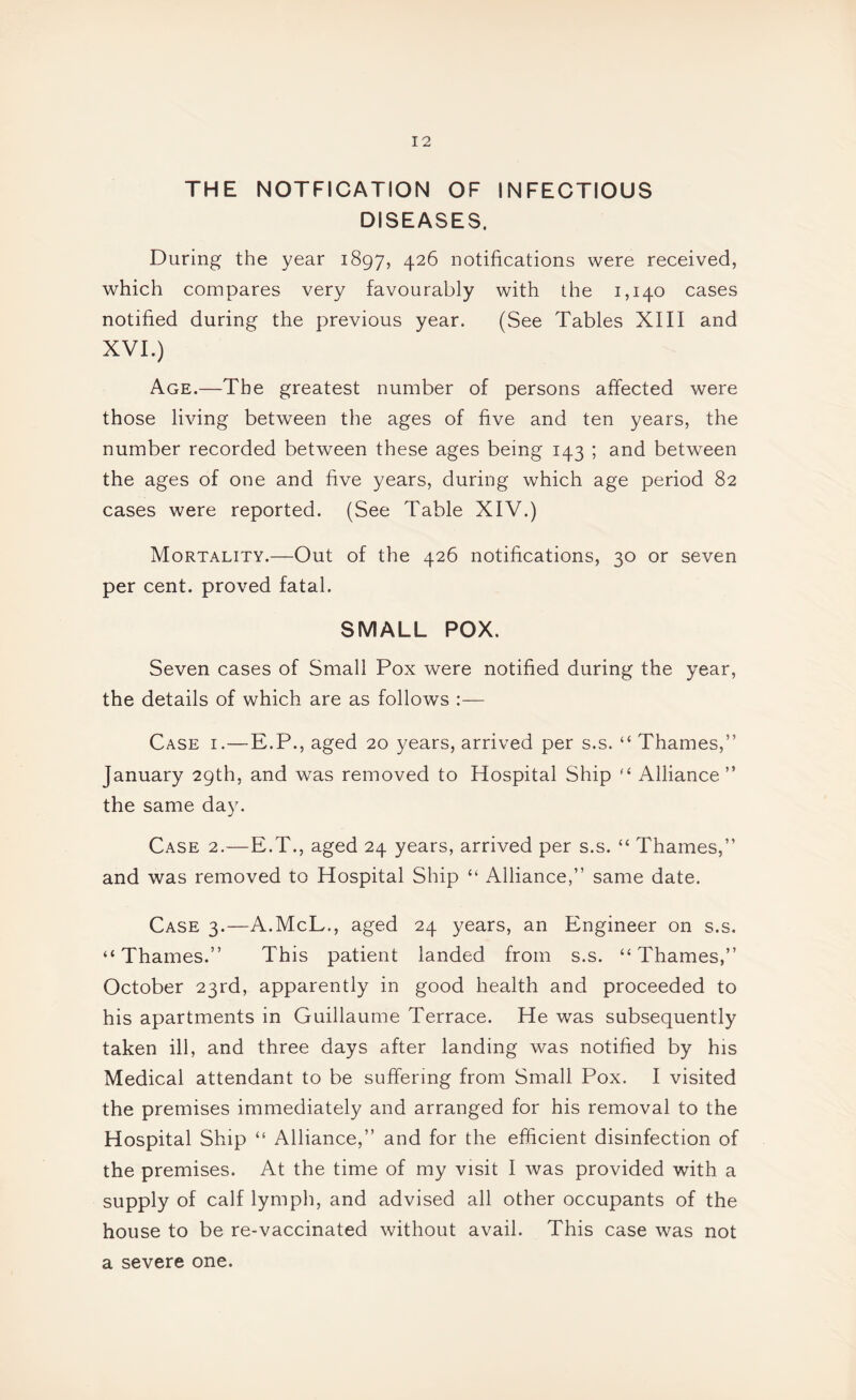 THE NOTFICATION OF INFECTIOUS DISEASES. During the year 1897, 4^6 notifications were received, which compares very favourably with the 1,140 cases notified during the previous year. (See Tables XIII and XVI.) Age.—The greatest number of persons affected were those living between the ages of five and ten years, the number recorded between these ages being 143 ; and between the ages of one and five years, during which age period 82 cases were reported. (See Table XIV.) Mortality.—Out of the 426 notifications, 30 or seven per cent, proved fatal. SMALL POX. Seven cases of Small Pox were notified during the year, the details of which are as follows :— Case i.—E.P., aged 20 years, arrived per s.s. “ Thames,” January 29th, and was removed to Hospital Ship Alliance” the same day. Case 2.—E.T., aged 24 years, arrived per s.s. “ Thames,” and was removed to Hospital Ship “ Alliance,” same date. Case 3.—A.McL., aged 24 years, an Engineer on s.s. “Thames.” This patient landed from s.s. “Thames,” October 23rd, apparently in good health and proceeded to his apartments in Guillaume Terrace. He was subsequently taken ill, and three days after landing was notified by his Medical attendant to be suffering from Small Pox. I visited the premises immediately and arranged for his removal to the Hospital Ship “ Alliance,” and for the efficient disinfection of the premises. At the time of my visit I was provided with a supply of calf lymph, and advised all other occupants of the house to be re-vaccinated without avail. This case was not a severe one.