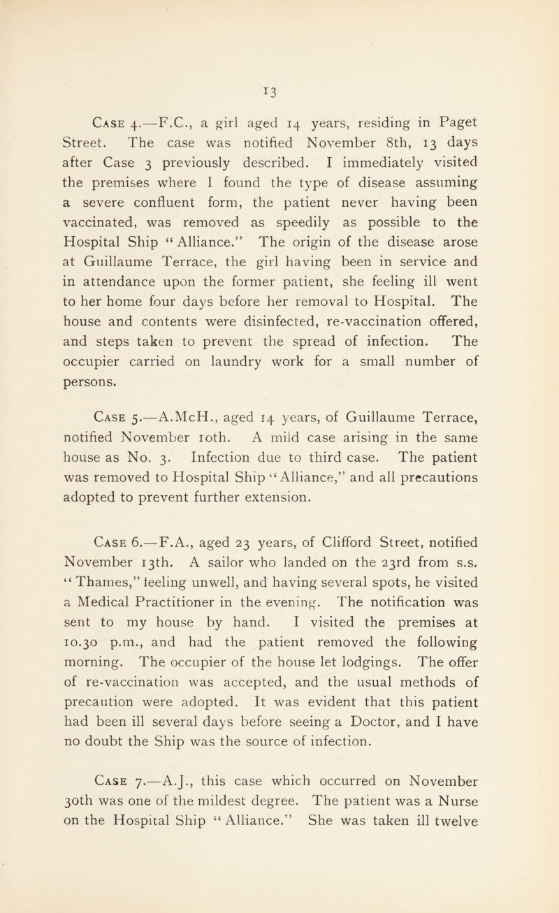 Case 4.—F.C., a girl aged 14 years, residing in Paget Street. The case was notified November 8th, 13 days after Case 3 previously described. I immediately visited the premises where I found the type of disease assuming a severe confluent form, the patient never having been vaccinated, was removed as speedily as possible to the Hospital Ship “ Alliance.” The origin of the disease arose at Guillaume Terrace, the girl having been in service and in attendance upon the former patient, she feeling ill went to her home four days before her removal to Hospital. The house and contents were disinfected, re-vaccination offered, and steps taken to prevent the spread of infection. The occupier carried on laundry work for a small number of persons. Case 5.—A.McH., aged 14 years, of Guillaume Terrace, notified November loth. A mild case arising in the same house as No. 3. Infection due to third case. The patient was removed to Hospital Ship “Alliance,” and all precautions adopted to prevent further extension. Case 6.—F.A., aged 23 years, of Clifford Street, notified November 13th. A sailor who landed on the 23rd from s.s. “ Thames,” feeling unwell, and having several spots, he visited a Medical Practitioner in the evening. The notification was sent to my house by hand. I visited the premises at 10.30 p.m., and had the patient removed the following morning. The occupier of the house let lodgings. The offer of re-vaccination was accepted, and the usual methods of precaution were adopted. It was evident that this patient had been ill several days before seeing a Doctor, and I have no doubt the Ship was the source of infection. Case 7.—A.J., this case which occurred on November 30th was one of the mildest degree. The patient was a Nurse on the Hospital Ship “Alliance.” She was taken ill twelve
