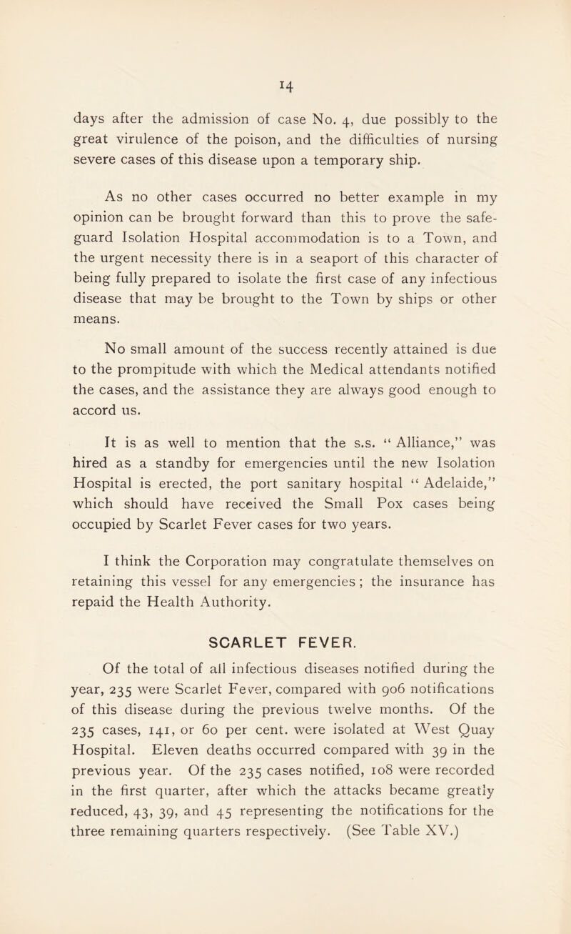 great virulence of the poison, and the difficulties of nursing severe cases of this disease upon a temporary ship. As no other cases occurred no better example in my opinion can be brought forward than this to prove the safe¬ guard Isolation Hospital accommodation is to a Town, and the urgent necessity there is in a seaport of this character of being fully prepared to isolate the first case of any infectious disease that may be brought to the Town by ships or other means. No small amount of the success recently attained is due to the prompitude with which the Medical attendants notified the cases, and the assistance they are always good enough to accord us. It is as well to mention that the s.s. “ Alliance,” was hired as a standby for emergencies until the new Isolation Hospital is erected, the port sanitary hospital “ Adelaide,” which should have received the Small Pox cases being occupied by Scarlet Fever cases for two years. I think the Corporation may congratulate themselves on retaining this vessel for any emergencies ; the insurance has repaid the Health Authority. SCARLET FEVER. Of the total of all infectious diseases notified during the year, 235 were Scarlet Fev^er, compared with 906 notifications of this disease during the previous twelve months. Of the 235 cases, 141, or 60 per cent, were isolated at West Quay Hospital. Eleven deaths occurred compared with 39 in the previous year. Of the 235 cases notified, 108 were recorded in the first quarter, after which the attacks became greatly reduced, 43, 39, and 45 representing the notifications for the three remaining quarters respectively. (See Table XV.)
