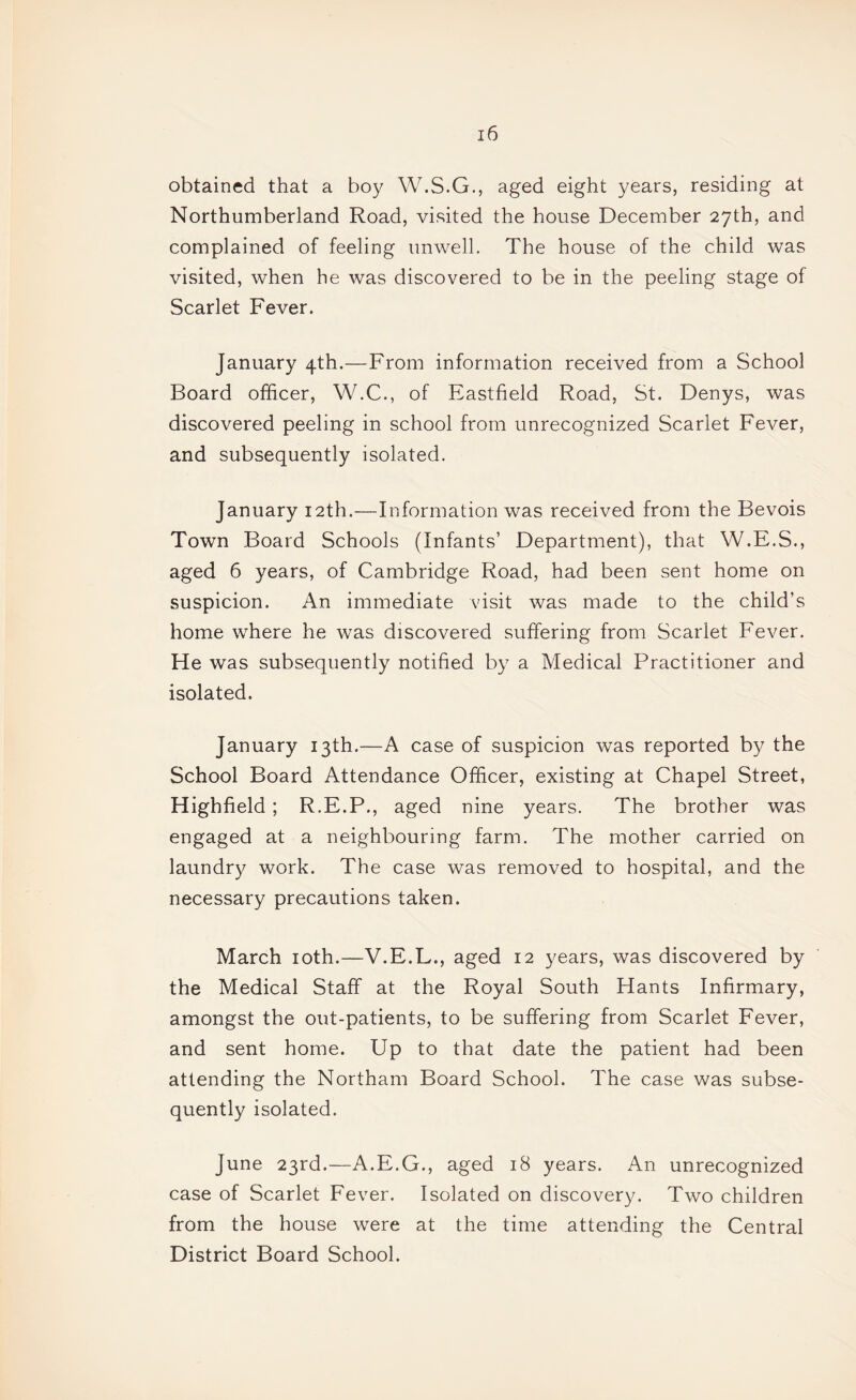 obtained that a boy W.S.G., aged eight years, residing at Northumberland Road, visited the house December 27th, and complained of feeling unwell. The house of the child was visited, when he was discovered to be in the peeling stage of Scarlet Fever. January 4th.—From information received from a School Board officer, W.C., of Eastfield Road, St. Denys, was discovered peeling in school from unrecognized Scarlet Fever, and subsequently isolated. January 12th.—Information was received from the Bevois Town Board Schools (Infants’ Department), that W.E.S., aged 6 years, of Cambridge Road, had been sent home on suspicion. An immediate visit was made to the child’s home where he was discovered suffering from Scarlet Fever. He was subsequently notified by a Medical Practitioner and isolated. January 13th.—A case of suspicion was reported by the School Board Attendance Officer, existing at Chapel Street, Highfield ; R.E.P., aged nine years. The brother was engaged at a neighbouring farm. The mother carried on laundry work. The case was removed to hospital, and the necessary precautions taken. March loth.—V.E.L., aged 12 years, was discovered by the Medical Staff at the Royal South Hants Infirmary, amongst the out-patients, to be suffering from Scarlet Fever, and sent home. Up to that date the patient had been attending the Northam Board School. The case was subse¬ quently isolated. June 23rd.—A.E.G., aged 18 years. An unrecognized case of Scarlet Fever. Isolated on discovery. Two children from the house were at the time attending the Central District Board School.