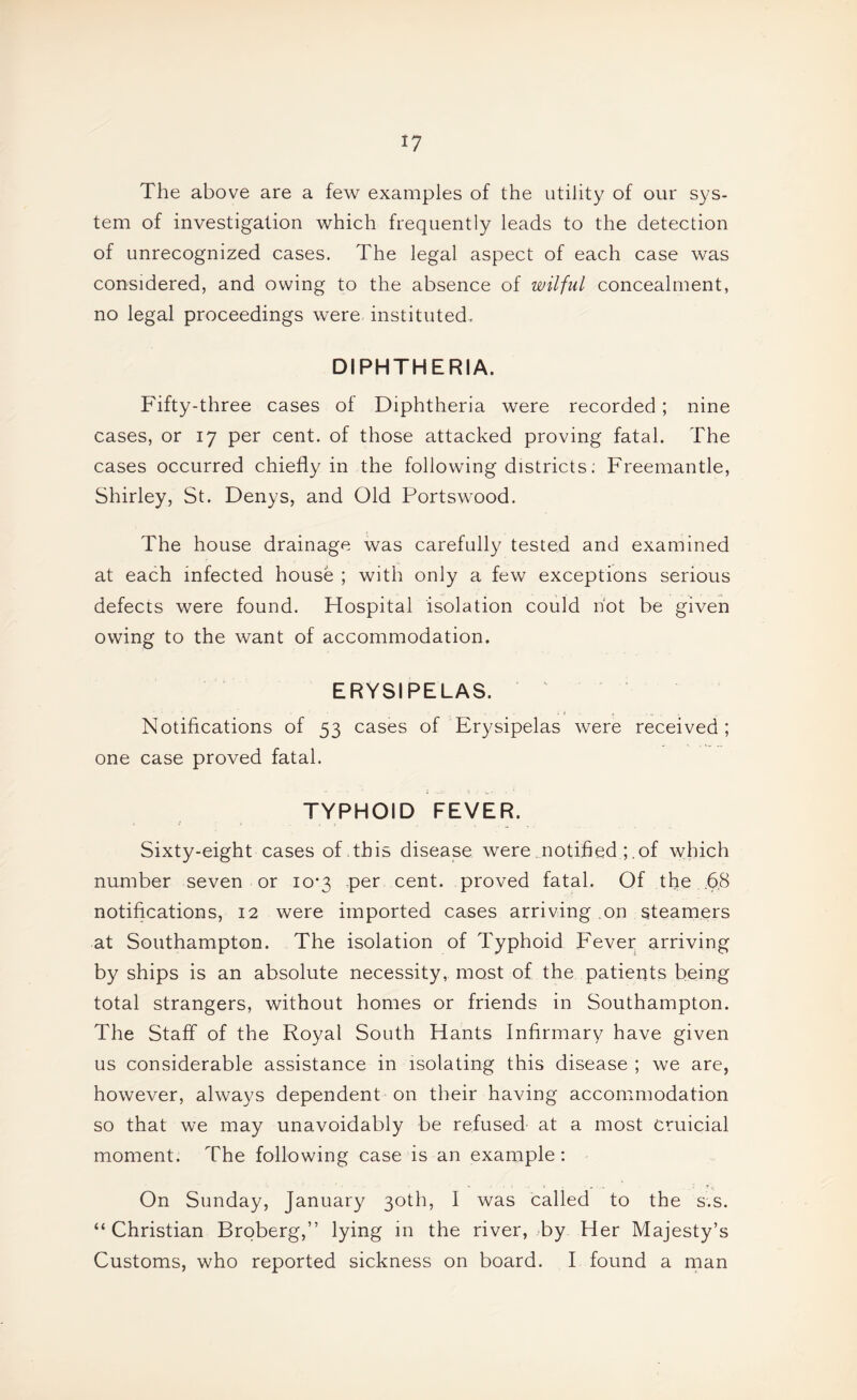 The above are a few examples of the utility of our sys¬ tem of investigation which frequently leads to the detection of unrecognized cases. The legal aspect of each case was considered, and owing to the absence of wilful concealment, no legal proceedings were instituted. DIPHTHERIA. Fifty-three cases of Diphtheria were recorded; nine cases, or 17 per cent, of those attacked proving fatal. The cases occurred chiefly in the following districts; Freemantle, Shirley, St. Denys, and Old Portswood. The house drainage was carefully tested and examined at each infected house ; with only a few exceptions serious defects were found. Hospital isolation could hot be given owing to the want of accommodation. ERYSIPELAS. ^ . i ■ Notifications of 53 cases of Erysipelas were received; one case proved fatal. TYPHOID FEVER. Sixty-eight cases of .this disease were notified ;.of which number seven or 10*3 per cent, proved fatal. Of the .6,8 notifications, 12 were imported cases arriving on steamers at Southampton. The isolation of Typhoid Fever arriving by ships is an absolute necessity, most of the patients being total strangers, without homes or friends in Southampton. The Staff of the Royal South Hants Infirmary have given us considerable assistance in isolating this disease ; we are, however, always dependent on their having accommodation so that we may unavoidably be refused at a most Cruicial moment. The following case is an example: On Sunday, January 30th, I was called to the s.s. “Christian Broberg,” lying in the river, by Her Majesty’s Customs, who reported sickness on board. I found a man