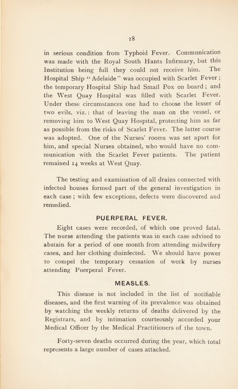 in serious condition from Typhoid Fever. Communication was made with the Royal South Hants Infirmary, but this Institution being full they could not receive him. The Hospital Ship “ Adelaide” was occupied with Scarlet Fever ; the temporary Hospital Ship had Small Pox on board ; and the West Quay Hospital was filled with Scarlet Fever. Under these circumstances one had to choose the lesser of two evils, viz.: that of leaving the man on the vessel, or removing him to West Quay Hospital, protecting him as far as possible from the risks of Scarlet Fever. The latter course was adopted. One of the Nurses’ rooms was set apart for him, and special Nurses obtained, who would have no com¬ munication with the Scarlet Fever patients. The patient remained 14 weeks at West Quay. The testing and examination of ail drains connected with infected houses formed part of the general investigation in each case ; with few exceptions, defects were discovered and remedied. PUERPERAL FEVER. Eight cases were recorded, of which one proved fatal. The nurse attending the patients was in each case advised to abstain for a period of one month from attending midwifery cases, and her clothing disinfected. We should have power to compel the temporary cessation of work by nurses attending Puerperal Fever. MEASLES. This disease is not included in the list of notifiable diseases, and the first warning of its prevalence was obtained by watching the weekly returns of deaths delivered by the Registrars, and by intimation courteously accorded your Medical Officer by the Medical Practitioners of the town. Forty-seven deaths occurred during the year, which total represents a large number of cases attacked.
