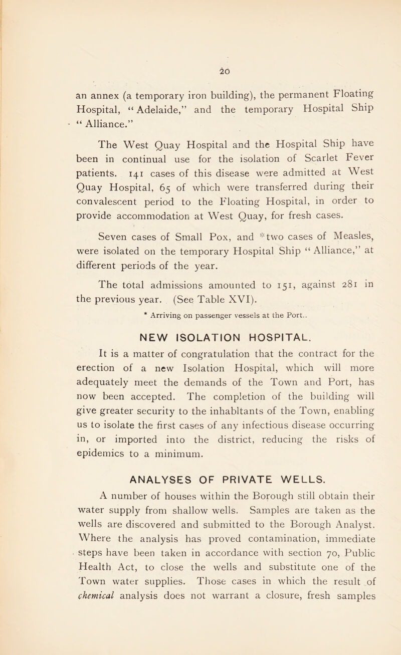 an annex (a temporary iron building), the permanent Floating Hospital, “ Adelaide,” and the temporary Hospital Ship ■ “ Alliance.” The West Quay Hospital and the Hospital Ship have been in continual use for the isolation of Scarlet Fever patients. 141 cases of this disease were admitted at West Quay Hospital, 65 of which were transferred during their convalescent period to the Floating Hospital, in order to provide accommodation at West Quay, for fresh cases. i Seven cases of Small Pox, and ^Two cases of Measles, were isolated on the temporary Hospital Ship “ Alliance,” at different periods of the year. The total admissions amounted to 151, against 281 in the previous year. (See Table XVI). * Arriving on passenger vessels at the Port.. NEW ISOLATION HOSPITAL. It is a matter of congratulation that the contract for the erection of a new Isolation Hospital, which will more adequately meet the demands of the Town and Port, has now been accepted. The completion of the building will give greater security to the inhabitants of the Town, enabling us to isolate the first cases of any infectious disease occurring in, or imported into the district, reducing the risks of epidemics to a minimum. ANALYSES OF PRIVATE WELLS. A number of houses within the Borough still obtain their water supply from shallow wells. Samples are taken as the wells are discovered and submitted to the Borough Analyst. Where the analysis has proved contamination, immediate - steps have been taken in accordance with section 70, Public Health Act, to close the wells and substitute one of the Town water supplies. Those cases in which the result of chemical analysis does not warrant a closure, fresh samples