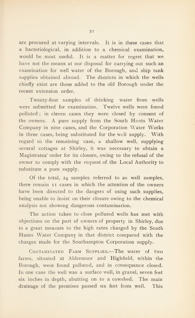 are procured at varying intervals. It is in these cases that a bacteriological, in addition to a chemical examination, would be most useful. It is a matter for regret that we have not the means at our disposal for carrying out such an examination for well water of the Borough, and ship tank supplies obtained abroad. The districts in which the wells chiefly exist are those added to the old Borough under the recent extension order. Twenty-four samples of drinking water from wells were submitted for examination. Twelve wells were found polluted ; in eleven cases they were closed by consent of the owners. A pure supply from the South Hants Water Company in nine cases, and the Corporation Water Works in three cases, being substituted for the well supply. With regard to the remaining case, a shallow well, supplying several cottages at Shirley, it was necessary to obtain a Magistrates’ order for its closure, owing to the refusal of the owner to comply with the request of the Local Authority to substitute a pure supply. Of the total, 24 samples referred to as well samples, there remain 11 cases in which the attention of the owners have been directed to the dangers of using such. supplies, being unable to insist on their closure owing to the chemical analysis not showing dangerous contamination. The action taken to close polluted wells has met with objections on the part of owners of property in Shirley, due in a great measure to the high rates charged by the South Hants Water Company in that district compared with the charges made for the Southampton Corporation supply. Contaminated Farm Supplies.—The water of two farms, situated at Aldermoor and Highfield, within the Borough, were found polluted, and in consequence closed. In one case the well was a surface well, in gravel, seven feet six inches in depth, abutting on to a cowshed. The main drainage of the premises passed six feet froni well. This