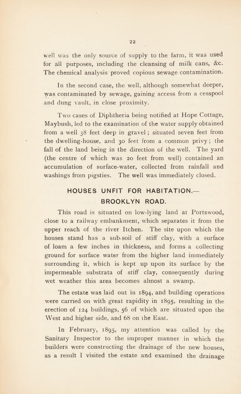 well was the only source of supply to the farm, it was used for all purposes, including the cleansing of milk cans, &c. The chemical analysis proved copious sewage contamination. In the second case, the well, although somewhat deeper, was contaminated by sewage, gaining access from a cesspool and dung vault, in close proximity. Two cases of Diphtheria being notified at Hope Cottage, Maybush, led to the examination of the water supply obtained from a well 38 feet deep in gravel ; situated seven feet from the dwelling-house, and 30 feet from a common privy ; the fall of the land being in the direction of the well. The yard (the centre of which was 20 feet from well) contained an accumulation of surface-water, collected from rainfall and washings from pigsties. The well was immediately closed. HOUSES UNFIT FOR HABITATION.— BROOKLYN ROAD. This road is situated on low-lying land at Portswood, close to a railway embankment, which separates it from the upper reach of the river Itchen. The site upon which the houses stand has a sub-soil of stiff clay, with a surface of loam a few^ inches in thickness, and forms a collecting ground for surface water from the higher land immediately surrounding it, which is kept up upon its surface by the impermeable substrata of stiff clay, consequently during wet weather this area becomes almost a swamp. The estate was laid out in 1894, building operations were carried on with great rapidity in 1895, resulting in the erection of 124 buildings, 56 of which are situated upon the West and higher side, and 68 on the East. In February, 1895, attention was called by the Sanitary Inspector to the improper manner in which the builders were constructing the drainage of the new houses, as a result I visited the estate and examined the drainage