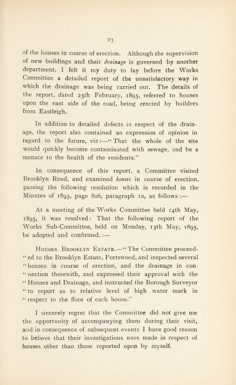 of the houses in course of erection. Although the supervision of new buildings and their drainage is governed by another department, I felt it my duty to lay before the Works Committee a detailed report of the unsatisfactory way in which the drainage was being carried out. The details of the report, dated 25th February, 1895, referred to houses upon the east side of the road, being erected by builders from Eastleigh. In addition to detailed defects in respect of the drain¬ age, the report also contained an expression of opinion in regard to the future, viz:—“ That the whole of the site would quickly become contaminated with sewage, and be a menace to the health of the residents.” In consequence of this report, a Committee visited Brooklyn Road, and examined houses in course of erection, passing the following resolution which is recorded in the Minutes of 1895, page 806, paragraph 10, as follows :— At a meeting of the W^orks Committee held 14th May, 1895, it was resolved: That the following report of the Works Sub-Committee, held on Monday, 13th Ma}^ 1895, be adopted and confirmed. :— Houses, Brooklyn Estate.—“The Committee proceed- “ ed to the Brooklyn Estate, Portswood, and inspected several “houses in course of erection, and the drainage in con- “ nection therewith, and expressed their approval with the “ Houses and Drainage, and instructed the Borough Surveyor “ to report as to relative level of high water mark in “ respect to the floor of each house.” I sincerely regret that the Committee did not give me the opportunity of accompanying them during their visit, and in consequence of subsequent events I have good reason to believe that their investigations were made in respect of houses other than those reported upon by myself.