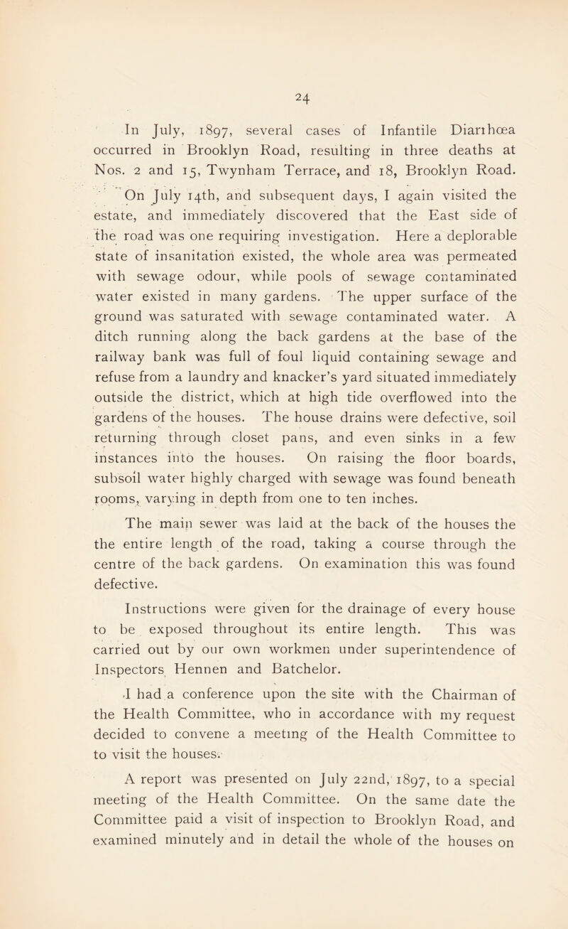 In July, 1897, several cases of Infantile Dianhoea occurred in Brooklyn Road, resulting in three deaths at Nos. 2 and 15, Twynham Terrace, and 18, Brooklyn Road. On July 14th, and subsequent days, I again visited the estate, and immediately discovered that the East side of the road was one requiring investigation. Here a deplorable state of insanitatiori existed, the whole area was permeated with sewage odour, while pools of sewage contaminated water existed in many gardens. The upper surface of the ground was saturated with sewage contaminated water. A ditch running along the back gardens at the base of the railway bank was full of foul liquid containing sew^age and refuse from a laundry and knacker’s yard situated immediately outside the district, which at high tide overflowed into the gardens of the houses. The house drains w^ere defective, soil returning through closet pans, and even sinks in a few instances into the houses. On raising the floor boards, subsoil water highly charged with sewage was found beneath rooms, varying in depth from one to ten inches. The main sewer was laid at the back of the houses the the entire length of the road, taking a course through the centre of the back gardens. On examination this was found defective. Instructions were given for the drainage of every house to be exposed throughout its entire length. This was carried out by our own workmen under superintendence of Inspectors Hennen and Batchelor. d had a conference upon the site with the Chairman of the Health Committee, who in accordance with my request decided to convene a meeting of the Health Committee to to visit the houses. A report was presented on July 22nd, 1897, fo a special meeting of the Health Committee. On the same date the Committee paid a visit of inspection to Brooklyn Road, and examined minutely and in detail the whole of the houses on