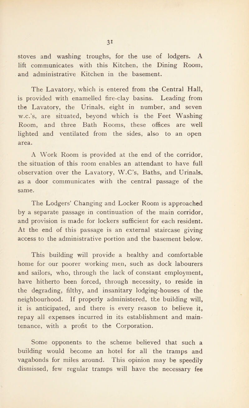 stoves and washing troughs, for the use of lodgers. A lift communicates with this Kitchen, the Dining Room, and administrative Kitchen in the basement. The Lavatory, which is entered from the Central Hall, is provided with enamelled fire-clay basins. Leading from the Lavatory, the Urinals, eight in number, and seven w.c.’s, are situated, beyond which is the Feet Washing Room, and three Bath Rooms, these offices are well lighted and ventilated from the sides, also to an open area. A Work Room is provided at the end of the corridor, the situation of this room enables an attendant to have full observation over the Lavatory, W.C’s, Baths, and Urinals, as a door communicates with the central passage of the same. The Lodgers’ Changing and Locker Room is approached by a separate passage in continuation of the main corridor, and provision is made for lockers sufficient for each resident. At the end of this passage is an external staircase giving access to the administrative portion and the basement below. This building will provide a healthy and comfortable home for our poorer w^orking men, such as dock labourers and sailors, who, through the lack of constant employment, have hitherto been forced, through necessity, to reside in the degrading, filthy, and insanitary lodging-houses of the neighbourhood. If properly administered, the building will, it is anticipated, and there is every reason to believe it, repay all expenses incurred in its establishment and main¬ tenance, with a profit to the Corporation. Some opponents to the scheme believed that such a building would become an hotel for all the tramps and vagabonds for miles around. This opinion may be speedily dismissed, few regular tramps will have the necessary fee