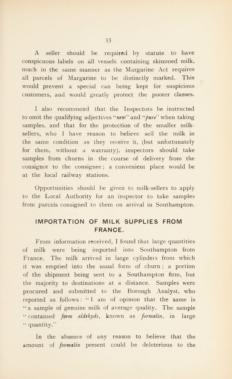 A seller should be required by statute to have conspicuous labels on all vessels containing skimmed milk, much in the same manner as the Margarine Act requires all parcels of Margarine to be distinctly marked. This would prevent a special can being kept for suspicious customers, and would greatly protect the poorer classes. I also recommend that the Inspectors be instructed to omit the qualifying adjectives ^'■new and when taking samples, and that for the protection of the smaller milk- sellers, who I have reason to believe sell the milk in the same condition as they receive it, (but unfortunately for them, without a warranty), inspectors should take samples from churns in the course of delivery from the consignor to the consignee; a convenient place would be at the local railway stations. Opportunities should be given to milk-sellers to apply to the Local Authority for an inspector to take samples from parcels consigned to them on arrival in Southampton. IMPORTATION OF MILK SUPPLIES FROM FRANCE. From information received, I found that large quantities of milk were being imported into Southampton from France. The milk arrived in large cylinders from which it was emptied into the usual form of churn ; a portion of the shipment being sent to a Southampton firm, but the majority to destinations at a distance. Samples were procured and submitted to the Borough Analyst, who reported as follows: “ I am of opinion that the same is “a sample of genuine milk of average quality. The sample “ contained form aldehyde^ known as formalin, in large “ quantity.” In the absence of any reason to believe that the amount of formalin present could be deleterious to the