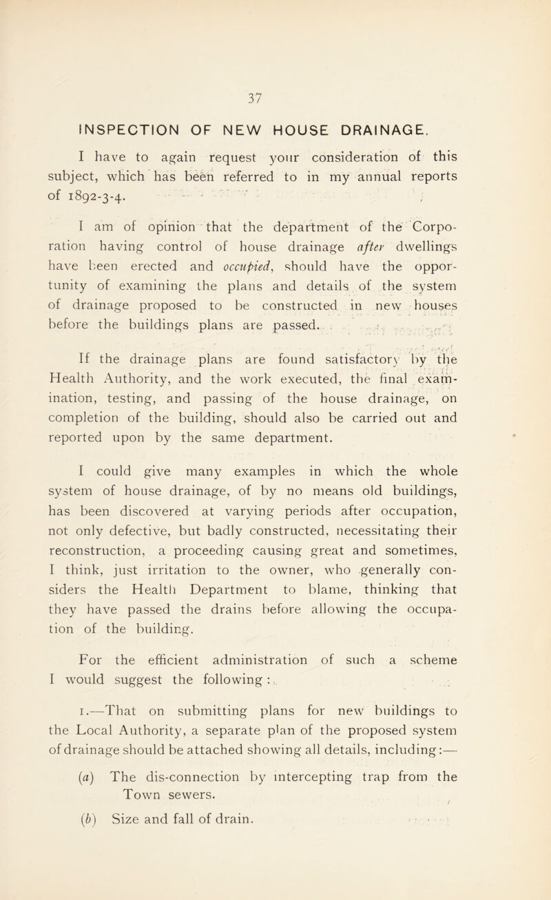 INSPECTION OF NEW HOUSE DRAINAGE. I have to again request your consideration of this subject, which has been referred to in my annual reports of 1892-3-4. - ' •' I am of opinion that the department of the Corpo¬ ration having control of house drainage after dwellings have been erected and occupied^ should have the oppor¬ tunity of examining the plans and details of the system of drainage proposed to be constructed in new houses before the buildings plans are passed..i, If the drainage plans are found satisfactor\- by the Health Authority, and the work executed, the final exam¬ ination, testing, and passing of the house drainage, on completion of the building, should also be carried out and reported upon by the same department. I could give many examples in which the whole system of house drainage, of by no means old buildings, has been discovered at varying periods after occupation, not only defective, but badly constructed, necessitating their reconstruction, a proceeding causing great and sometimes, I think, just irritation to the owner, who generally con¬ siders the Health Department to blame, thinking that they have passed the drains before allowing the occupa¬ tion of the building. For the efficient administration of such a scheme I would suggest the following n I.—That on submitting plans for new buildings to the Local Authority, a separate plan of the proposed system of drainage should be attached showing all details, including:— (a) The dis-connection by intercepting trap from the Town sewers. (b) Size and fall of drain. ■