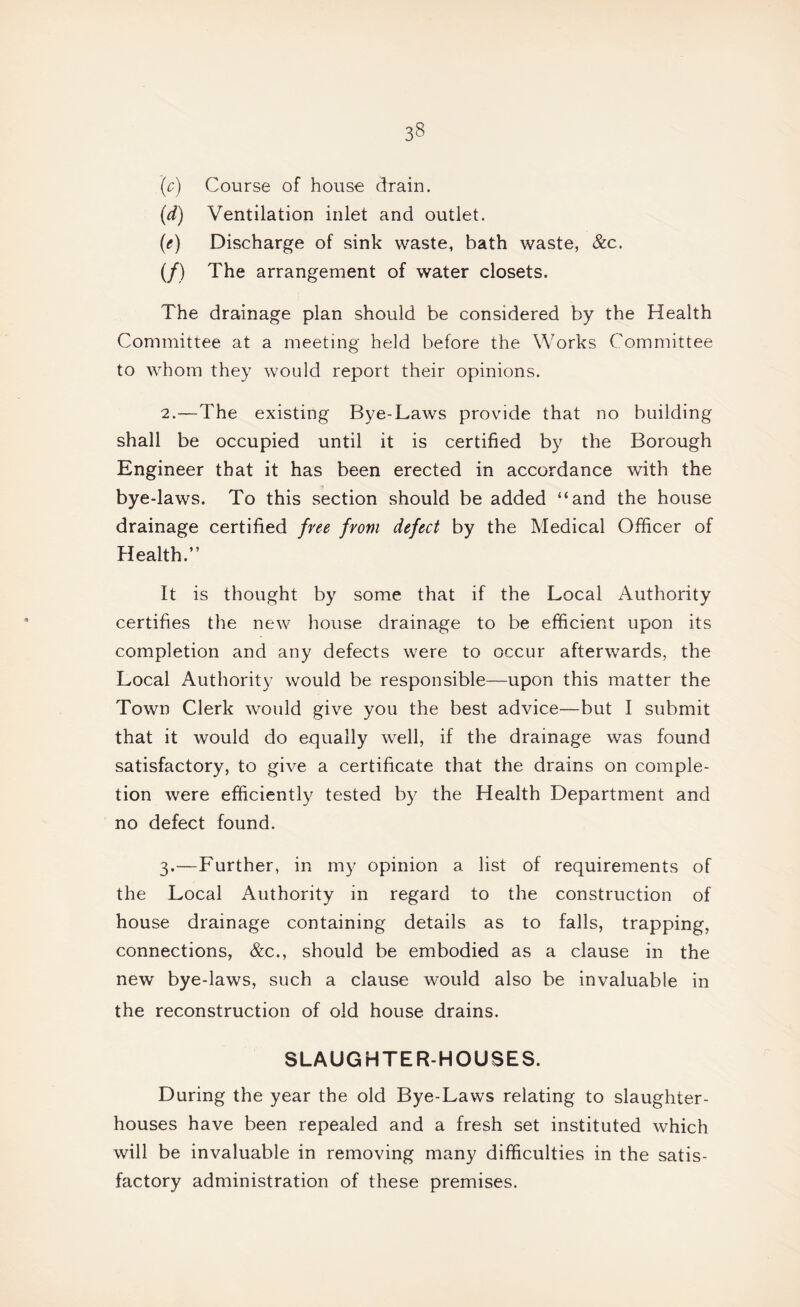 (c) Course of house drain. (d) Ventilation inlet and outlet. (e) Discharge of sink waste, bath waste, &c. (/) The arrangement of water closets. The drainage plan should be considered by the Health Committee at a meeting held before the Works Committee to whom they Avould report their opinions. 2. —The existing Bye-Laws provide that no building shall be occupied until it is certified by the Borough Engineer that it has been erected in accordance with the bye-laws. To this section should be added “and the house drainage certified free from defect by the Medical Officer of Health.” It is thought by some that if the Local Authority certifies the new house drainage to be efficient upon its completion and any defects were to occur afterwards, the Local Authority would be responsible—upon this matter the Town Clerk would give you the best advice—but I submit that it would do equally well, if the drainage was found satisfactory, to give a certificate that the drains on comple¬ tion were efficiently tested by the Health Department and no defect found. 3. —Further, in my opinion a list of requirements of the Local Authority in regard to the construction of house drainage containing details as to falls, trapping, connections, &c., should be embodied as a clause in the new bye-laws, such a clause would also be invaluable in the reconstruction of old house drains. SLAUGHTER-HOUSES. During the year the old Bye-Laws relating to slaughter¬ houses have been repealed and a fresh set instituted which will be invaluable in removing many difficulties in the satis¬ factory administration of these premises.