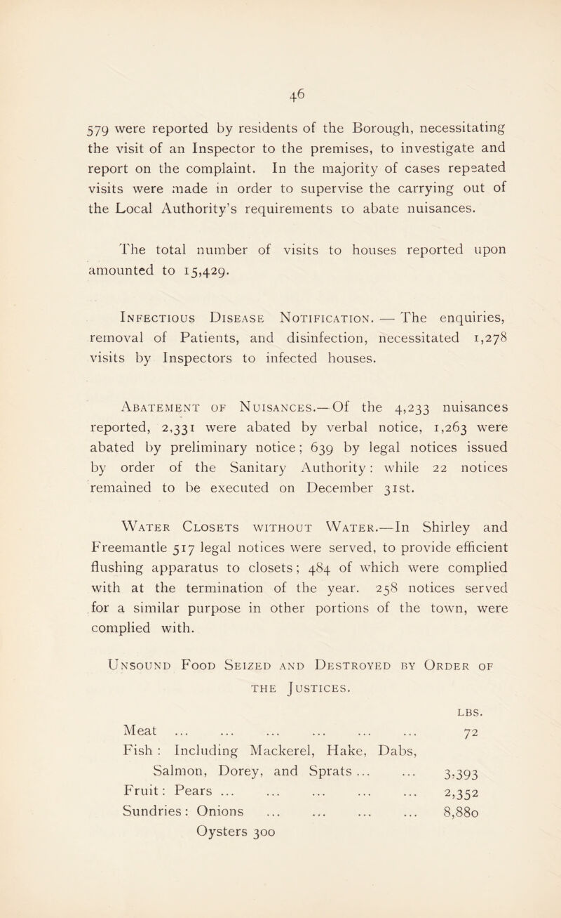 579 were reported by residents of the Borough, necessitating the visit of an Inspector to the premises, to investigate and report on the complaint. In the majorit}/ of cases repeated visits were made in order to supervise the carrying out of the Local Authority’s requirements to abate nuisances. The total number of visits to houses reported upon amounted to 15,429. Infectious Disease Notification. — The enquiries, removal of Patients, and disinfection, necessitated 1,278 visits by Inspectors to infected houses. Abatement of Nuisances.— Of the 4,233 nuisances reported, 2,331 were abated by verbal notice, 1,263 were abated by preliminary notice; 639 by legal notices issued by order of the Sanitary Authority: while 22 notices remained to be executed on December 31st. Water Closets without Water.—In Shirley and Freemantle 517 legal notices were served, to provide efficient flushing apparatus to closets; 484 of which were complied with at the termination of the year. 258 notices served for a similar purpose in other portions of the town, were complied with. Unsound Food Seized and Destroyed by Order of the Justices. LBS. Meat ... ... ... ... ... ... y2 Fish : Including Mackerel, Hake, Dabs, Salmon, Dorey, and Sprats... Fruit: Pears ... Sundries: Onions 3093 2,352 8,880 Oysters 300