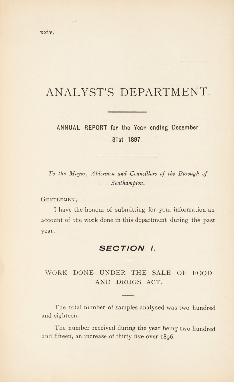 ANALYST’S DEPARTMENT. ANNUAL REPORT for the Year ending December 31st 1897. To the Mayor, Aldermen and Councillors of the Borough of Southampton. Gentlemen, I have the honour of submitting for your information an account of the work done in this department during the past year. SECTION L WORK DONE UNDER THE SALE OF FOOD AND DRUGS ACT. The total number of samples analysed was two hundred and eighteen. The number received during the year being two hundred and fifteen, an increase of thirty-five over 1896.