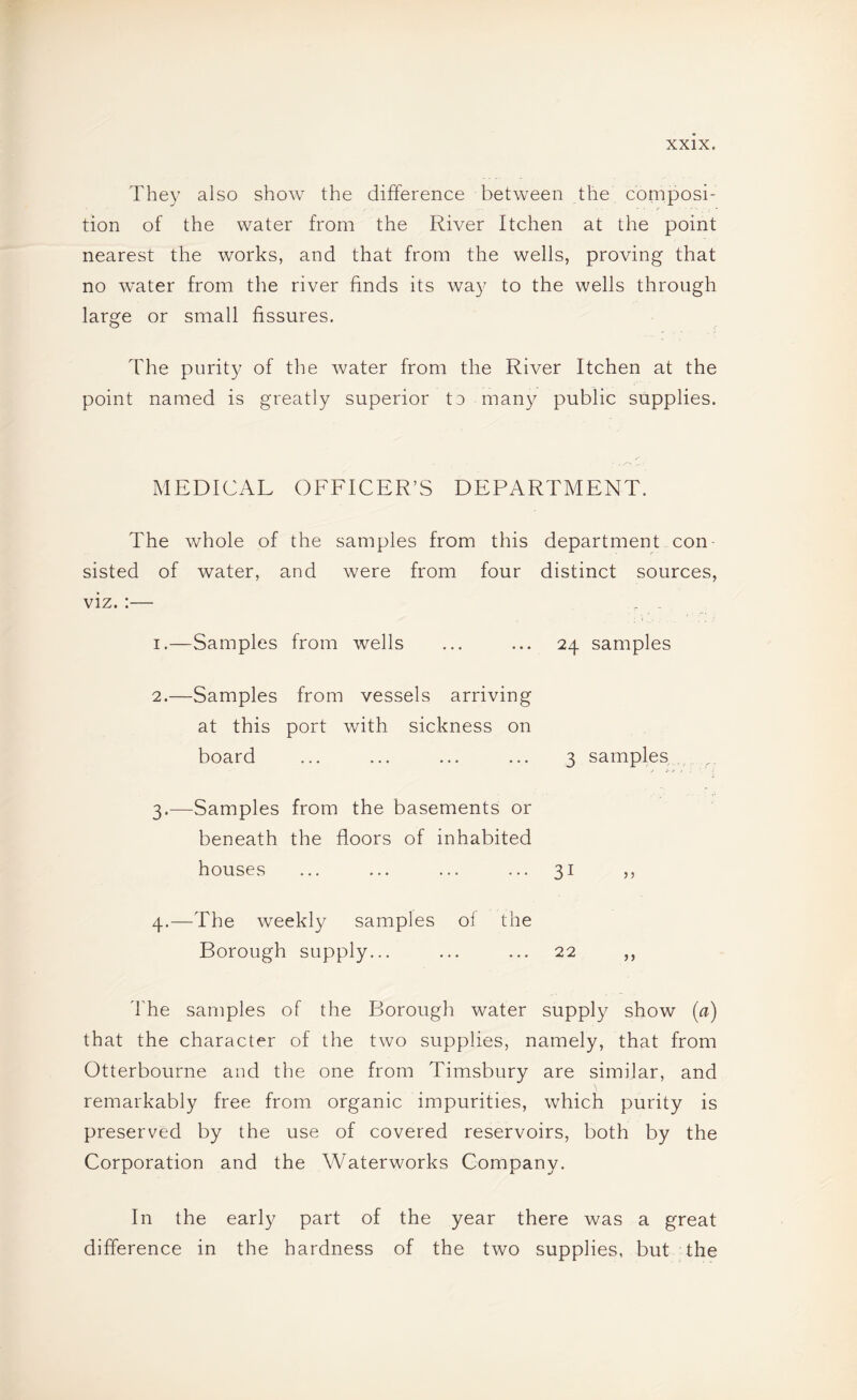 They also show the difference between the composi¬ tion of the water from the River Itchen at the point nearest the works, and that from the wells, proving that no water from the river finds its way to the wells through large or small fissures. The purity of the water from the River Itchen at the point named is greatly superior 13 many public supplies. MEDICAL OFFICER’S DEPARTMENT. The whole of the samples from this department con¬ sisted of water, and were from four distinct sources, viz. ;— . _ I.—Samples from wells ... ... 24 samples 2. —Samples from vessels arriving at this port with sickness on board ... ... ... ... 3 samples 3. —Samples from the basements or beneath the floors of inhabited houses ... ... ... ... 31 ,, 4. —The weekly samples ol the Borough supply... ... ... 22 ,, The samples of the Borough water supply show {a) that the character of the two supplies, namely, that from Otterbourne and the one from Timsbury are similar, and remarkably free from organic impurities, which purity is preserved by the use of covered reservoirs, both by the Corporation and the Waterworks Company. In the early part of the year there was a great difference in the hardness of the two supplies, but the