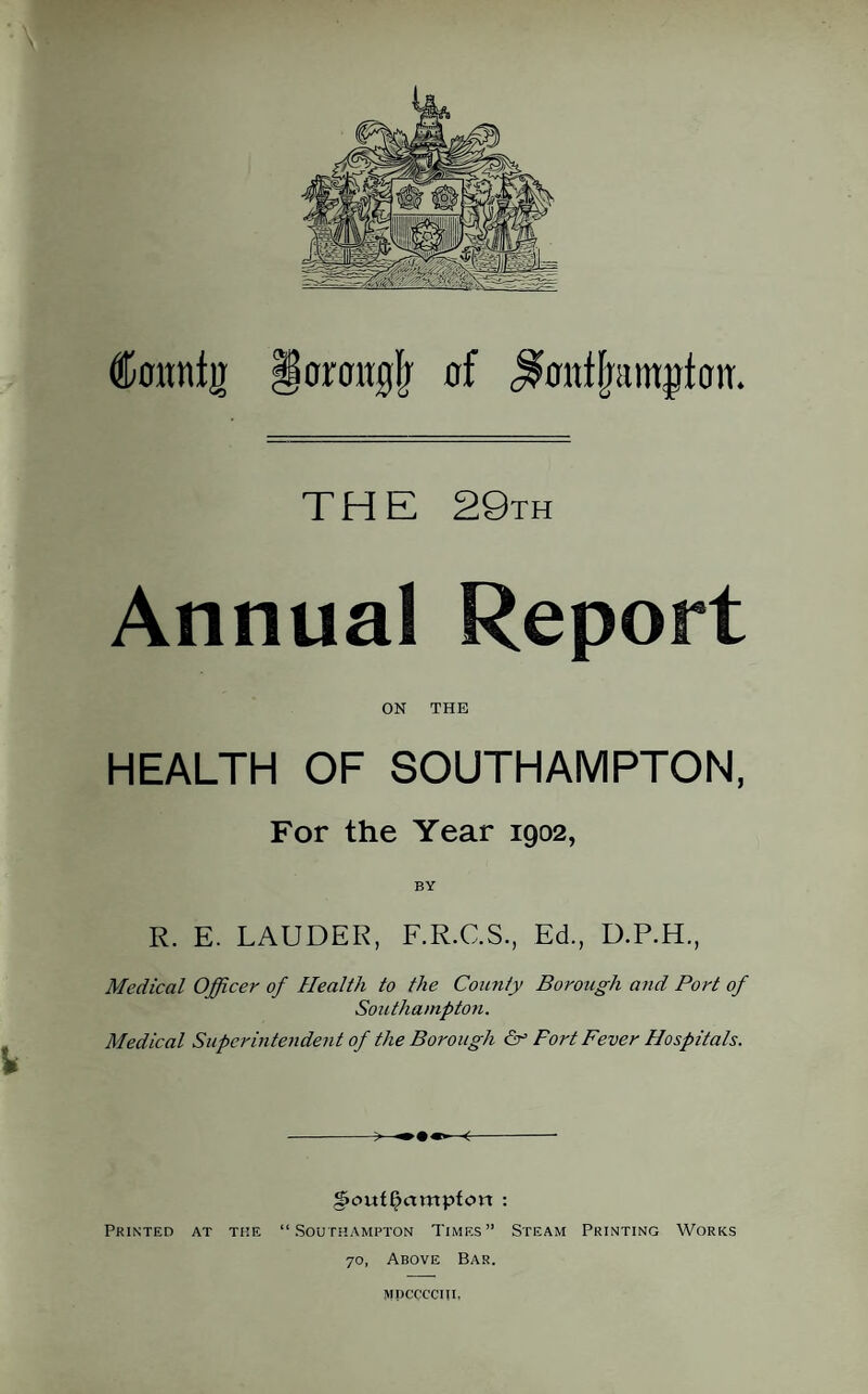 Coitnfjr §ormr0lj of J&miframjrtmr. THE 29th Annual Report ON THE HEALTH OF SOUTHAMPTON, For the Year 1902, BY R. E. LAUDER, F.R.C.S., Ed., D.P.H., Medical Officer of Health to the County Borough and Port of Southampton. Medical Superintendent of the Borough & Fort Fever Hospitals. -—<-- g>c>ufl?ampfort : Printed at the “Southampton Times” Steam Printing Works 70, Above Bar. mdcccciii,