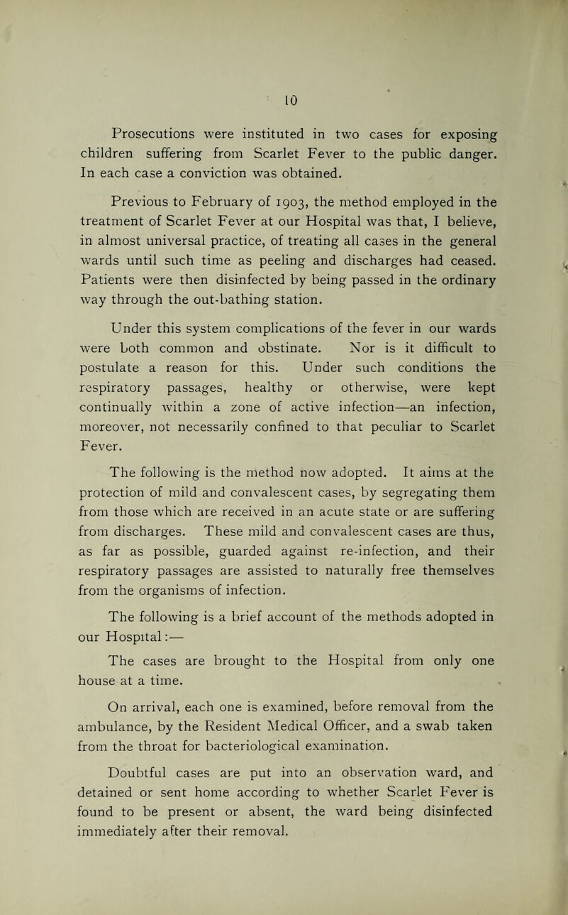 Prosecutions were instituted in two cases for exposing children suffering from Scarlet Fever to the public danger. In each case a conviction was obtained. Previous to February of 1903, the method employed in the treatment of Scarlet Fever at our Hospital was that, I believe, in almost universal practice, of treating all cases in the general wards until such time as peeling and discharges had ceased. Patients were then disinfected by being passed in the ordinary way through the out-bathing station. Under this system complications of the fever in our wards were both common and obstinate. Nor is it difficult to postulate a reason for this. Under such conditions the respiratory passages, healthy or otherwise, were kept continually within a zone of active infection—an infection, moreover, not necessarily confined to that peculiar to Scarlet Fever. The following is the method now adopted. It aims at the protection of mild and convalescent cases, by segregating them from those which are received in an acute state or are suffering from discharges. These mild and convalescent cases are thus, as far as possible, guarded against re-infection, and their respiratory passages are assisted to naturally free themselves from the organisms of infection. The following is a brief account of the methods adopted in our Hospital:— The cases are brought to the Hospital from only one house at a time. On arrival, each one is examined, before removal from the ambulance, by the Resident Medical Officer, and a swab taken from the throat for bacteriological examination. Doubtful cases are put into an observation ward, and detained or sent home according to whether Scarlet Fever is found to be present or absent, the ward being disinfected immediately after their removal.