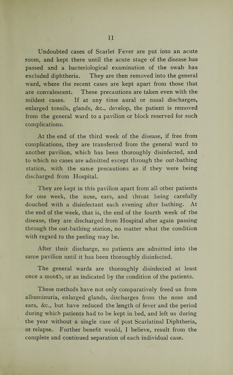 Undoubted cases of Scarlet Fever are put into an acute room, and kept there until the acute stage of the disease has passed and a bacteriological examination of the swab has excluded diphtheria. They are then removed into the general ward, where the recent cases are kept apart from those that are convalescent. These precautions are taken even with the mildest cases. If at any time aural or nasal discharges, enlarged tonsils, glands, &c., develop, the patient is removed from the general ward to a pavilion or block reserved for such complications. At the end of the third week of the disease, if free from complications, they are transferred from the general ward to another pavilion, which has been thoroughly disinfected, and to which no cases are admitted except through the out-bathing station, with the same precautions as if they were being discharged from Hospital. They are kept in this pavilion apart from all other patients for one week, the nose, ears, and throat being carefully douched with a disinfectant each evening after bathing. At the end of the week, that is, the end of the fourth week of the disease, they are discharged from Hospital after again passing through the out-bathing station, no matter what the condition with regard to the peeling may be. After their discharge, no patients are admitted into the same pavilion until it has been thoroughly disinfected. The general wards are thoroughly disinfected at least once a month, or as indicated by the condition of the patients. These methods have not only comparatively freed us from albuminuria, enlarged glands, discharges from the nose and ears, &c., but have reduced the length of fever and the period during which patients had to be kept in bed, and left us during the year without a single case of post Scarlatinal Diphtheria, or relapse. Further benefit would, I believe, result from the complete and continued separation of each individual case.