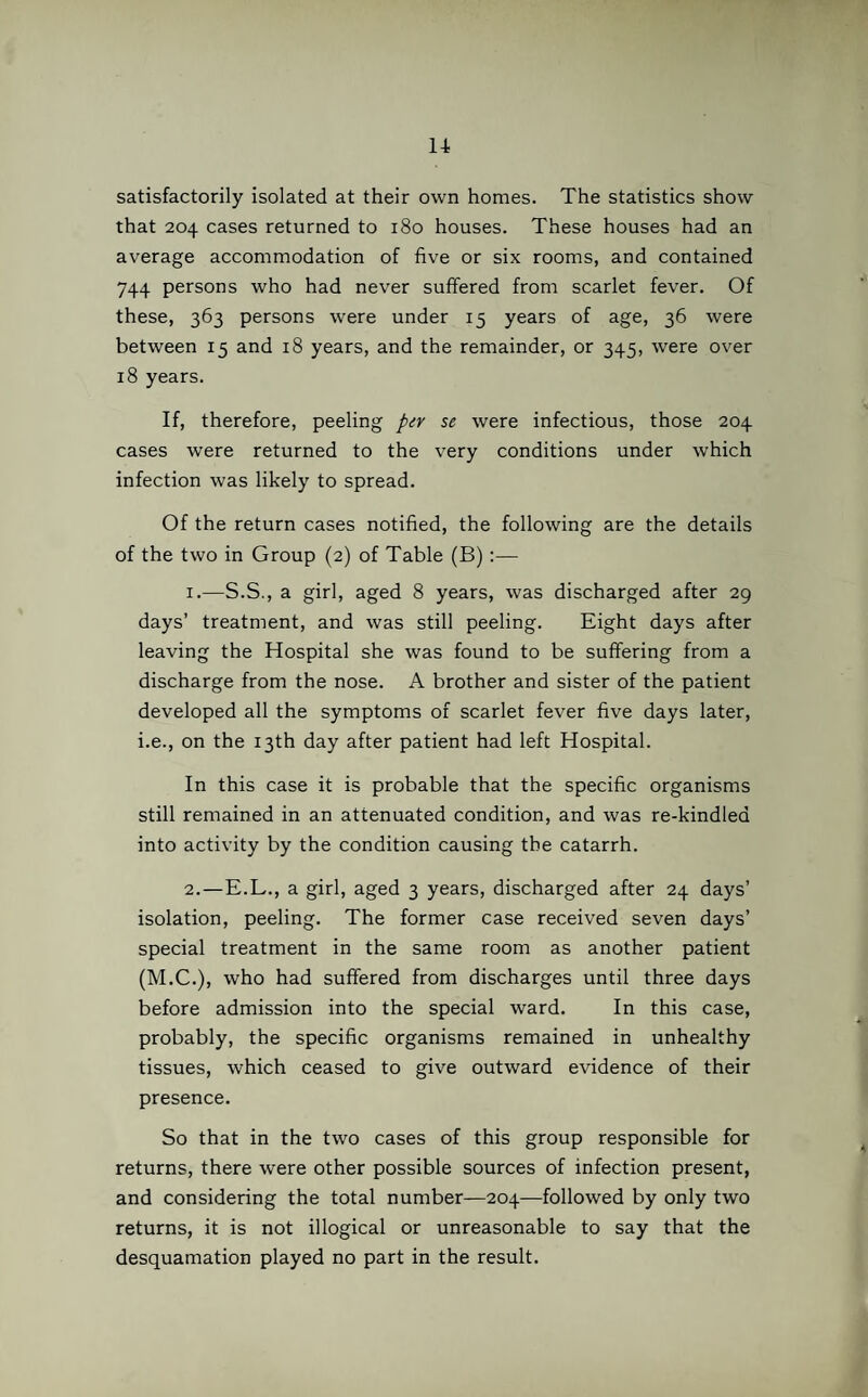 satisfactorily isolated at their own homes. The statistics show that 204 cases returned to 180 houses. These houses had an average accommodation of five or six rooms, and contained 744 persons who had never suffered from scarlet fever. Of these, 363 persons were under 15 years of age, 36 were between 15 and 18 years, and the remainder, or 345, were over 18 years. If, therefore, peeling per se were infectious, those 204 cases were returned to the very conditions under which infection was likely to spread. Of the return cases notified, the following are the details of the two in Group (2) of Table (B):— 1. —S.S., a girl, aged 8 years, was discharged after 29 days’ treatment, and was still peeling. Eight days after leaving the Hospital she was found to be suffering from a discharge from the nose. A brother and sister of the patient developed all the symptoms of scarlet fever five days later, i.e., on the 13th day after patient had left Hospital. In this case it is probable that the specific organisms still remained in an attenuated condition, and was re-kindled into activity by the condition causing the catarrh. 2. —E.L., a girl, aged 3 years, discharged after 24 days’ isolation, peeling. The former case received seven days’ special treatment in the same room as another patient (M.C.), who had suffered from discharges until three days before admission into the special ward. In this case, probably, the specific organisms remained in unhealthy tissues, which ceased to give outward evidence of their presence. So that in the two cases of this group responsible for returns, there were other possible sources of infection present, and considering the total number—204—followed by only two returns, it is not illogical or unreasonable to say that the desquamation played no part in the result.
