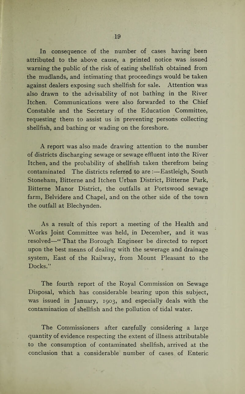 In consequence of the number of cases having been attributed to the above cause, a printed notice was issued warning the public of the risk of eating shellfish obtained from the mudlands, and intimating that proceedings would be taken against dealers exposing such shellfish for sale. Attention was also drawn to the advisability of not bathing in the River Itchen. Communications were also forwarded to the Chief Constable and the Secretary of the Education Committee, requesting them to assist us in preventing persons collecting shellfish, and bathing or wading on the foreshore. A report was also made drawing attention to the number of districts discharging sewage or sewage effluent into the River Itchen, and the probability of shellfish taken therefrom being contaminated The districts referred to are :—Eastleigh, South Stoneham, Bitterne and Itchen Urban District, Bitterne Park, Bitterne Manor District, the outfalls at Portswood sewage farm, Belvidere and Chapel, and on the other side of the town the outfall at Blechynden. As a result of this report a meeting of the Health and Works Joint Committee was held, in December, and it was resolved—“ That the Borough Engineer be directed to report upon the best means of dealing with the sewerage and drainage system, East of the Railway, from Mount Pleasant to the Docks.” The fourth report of the Royal Commission on Sewage Disposal, which has considerable bearing upon this subject, was issued in January, 1903, and especially deals with the contamination of shellfish and the pollution of tidal water. The Commissioners after carefully considering a large quantity of evidence respecting the extent of illness attributable to the consumption of contaminated shellfish, arrived at the conclusion that a considerable number of cases of Enteric