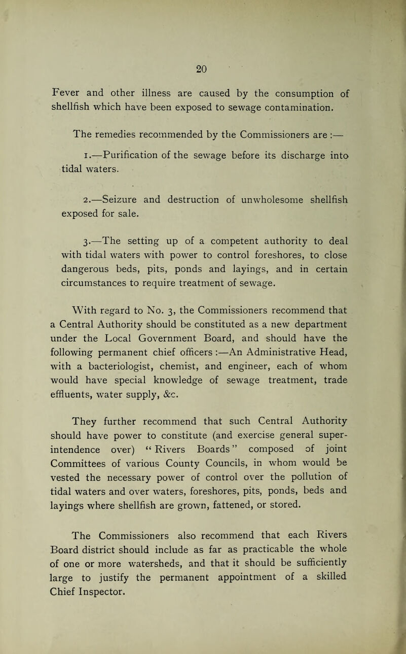Fever and other illness are caused by the consumption of shellfish which have been exposed to sewage contamination. The remedies recommended by the Commissioners are :— 1. —Purification of the sewage before its discharge into tidal waters. 2. —Seizure and destruction of unwholesome shellfish exposed for sale. 3. —The setting up of a competent authority to deal with tidal waters with power to control foreshores, to close dangerous beds, pits, ponds and layings, and in certain circumstances to require treatment of sewage. With regard to No. 3, the Commissioners recommend that a Central Authority should be constituted as a new department under the Local Government Board, and should have the following permanent chief officers :—An Administrative Head, with a bacteriologist, chemist, and engineer, each of whom would have special knowledge of sewage treatment, trade effluents, water supply, &c. They further recommend that such Central Authority should have power to constitute (and exercise general super¬ intendence over) “ Rivers Boards ” composed of joint Committees of various County Councils, in whom would be vested the necessary power of control over the pollution of tidal waters and over waters, foreshores, pits, ponds, beds and layings where shellfish are grown, fattened, or stored. The Commissioners also recommend that each Rivers Board district should include as far as practicable the whole of one or more watersheds, and that it should be sufficiently large to justify the permanent appointment of a skilled Chief Inspector.