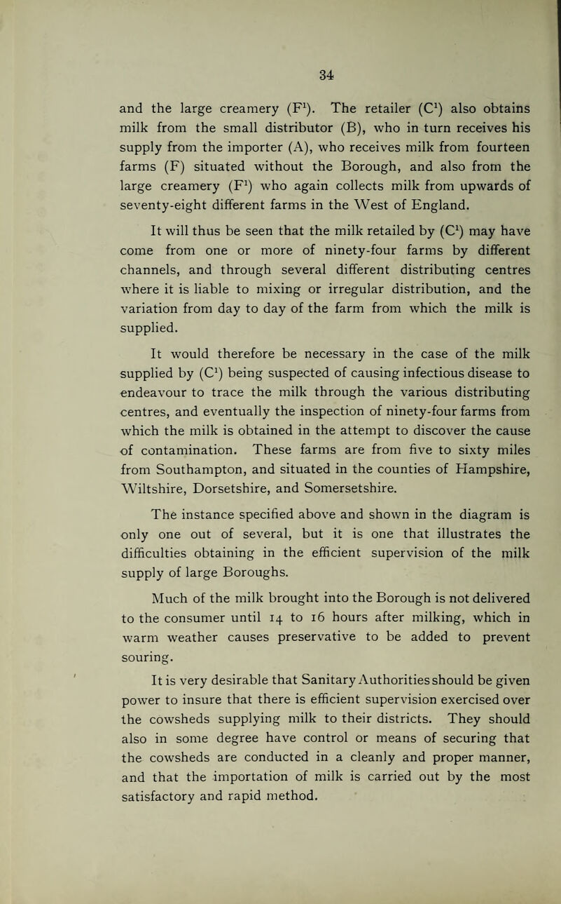 and the large creamery (F1). The retailer (C1) also obtains milk from the small distributor (B), who in turn receives his supply from the importer (A), who receives milk from fourteen farms (F) situated without the Borough, and also from the large creamery (F1) who again collects milk from upwards of seventy-eight different farms in the West of England. It will thus be seen that the milk retailed by (C1) may have come from one or more of ninety-four farms by different channels, and through several different distributing centres where it is liable to mixing or irregular distribution, and the variation from day to day of the farm from which the milk is supplied. It would therefore be necessary in the case of the milk supplied by (C1) being suspected of causing infectious disease to endeavour to trace the milk through the various distributing centres, and eventually the inspection of ninety-four farms from which the milk is obtained in the attempt to discover the cause of contamination. These farms are from five to sixty miles from Southampton, and situated in the counties of Hampshire, Wiltshire, Dorsetshire, and Somersetshire. The instance specified above and shown in the diagram is only one out of several, but it is one that illustrates the difficulties obtaining in the efficient supervision of the milk supply of large Boroughs. Much of the milk brought into the Borough is not delivered to the consumer until 14 to 16 hours after milking, which in warm weather causes preservative to be added to prevent souring. It is very desirable that Sanitary Authorities should be given power to insure that there is efficient supervision exercised over the cowsheds supplying milk to their districts. They should also in some degree have control or means of securing that the cowsheds are conducted in a cleanly and proper manner, and that the importation of milk is carried out by the most satisfactory and rapid method.