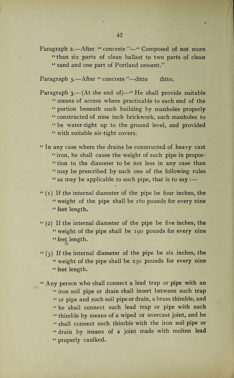 Paragraph 2.—After “ concrete ”—“ Composed of not more “than six parts of clean ballast to two parts of clean “ sand and one part of Portland cement.” Paragraph 3.—After “ concrete ”—ditto ditto. Paragraph 3.— (At the end of)—“ He shall provide suitable “ means of access where practicable to each end of the “ portion beneath such building by manholes properly “ constructed of nine inch brickwork, such manholes to “ be water-tight up to the ground level, and provided “ with suitable air-tight covers. “ In any case where the drains be constructed of heavy cast “iron, he shall cause the weight of such pipe in propor- “ tion to the diameter to be not less in any case than “ may be prescribed by such one of the following rules “ as may be applicable to such pipe, that is to say :— “ (1) If the internal diameter of the pipe be four inches, the “ weight of the pipe shall be 160 pounds for every nine “ feet length. “ (2) If the internal diameter of the pipe be five inches, the “ weight of the pipe shall be 190 pounds for every nine “ feet length. “ (3) If the internal diameter of the pipe be six inches, the “ weight of the pipe shall be 230 pounds for every nine “ feet length. “ Any person who shall connect a lead trap or pipe with an “ iron soil pipe or drain shall insert between such trap “ or pipe and such soil pipe or drain, a brass thimble, and “ he sbail connect such lead trap or pipe with such “ thimble by means of a wiped or overcast joint, and he “ shall connect such thimble with the iron soil pipe or “ drain by means of a joint made with molten lead “ properly caulked.