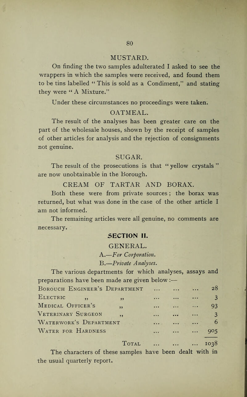 MUSTARD. On finding the two samples adulterated I asked to see the wrappers in which the samples were received, and found them to be tins labelled “ This is sold as a Condiment,” and stating they were “ A Mixture.” Under these circumstances no proceedings were taken. OATMEAL. The result of the analyses has been greater care on the part of the wholesale houses, shown by the receipt of samples of other articles for analysis and the rejection of consignments not genuine. SUGAR. The result of the prosecutions is that “ yellow crystals ” are now unobtainable in the Borough. CREAM OF TARTAR AND BORAX. Both these were from private sources; the borax was returned, but what was done in the case of the other article I am not informed. The remaining articles were all genuine, no comments are necessary. SECTION II. GENERAL. A. —For Corporation. B. —Private Analyses. The various departments for which analyses, assays and preparations have been made are given below :— Borouch Engineer’s Department ... ... ... 28 Electric ,, ,, ... . 3 Medical Officer’s ,, ... ... ... 93 Veterinary Surgeon ,, ... . 3 Waterworks Department ... ... ... 6 Water for Hardness ... ... ... 905 Total . 1038 The characters of these samples have been dealt with in the usual quarterly report.