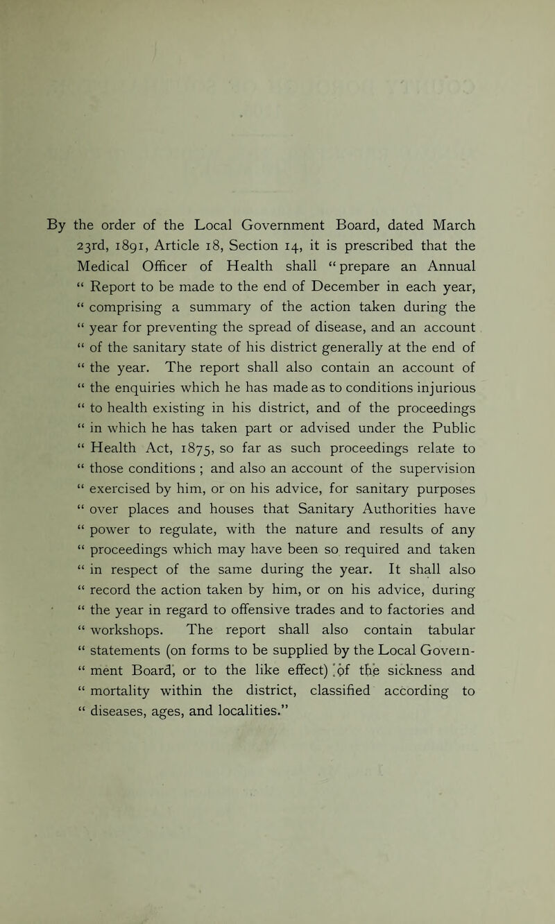 By the order of the Local Government Board, dated March 23rd, 1891, Article 18, Section 14, it is prescribed that the Medical Officer of Health shall “ prepare an Annual “ Report to be made to the end of December in each year, “ comprising a summary of the action taken during the “ year for preventing the spread of disease, and an account “ of the sanitary state of his district generally at the end of “ the year. The report shall also contain an account of “ the enquiries which he has made as to conditions injurious “ to health existing in his district, and of the proceedings “ in which he has taken part or advised under the Public “ Health Act, 1875, so far as such proceedings relate to “ those conditions ; and also an account of the supervision “ exercised by him, or on his advice, for sanitary purposes “ over places and houses that Sanitary Authorities have “ power to regulate, with the nature and results of any “ proceedings which may have been so required and taken “ in respect of the same during the year. It shall also “ record the action taken by him, or on his advice, during “ the year in regard to offensive trades and to factories and “ workshops. The report shall also contain tabular “ statements (on forms to be supplied by the Local Govein- “ ment Board, or to the like effect) 'pf the sickness and “ mortality within the district, classified according to “ diseases, ages, and localities.”