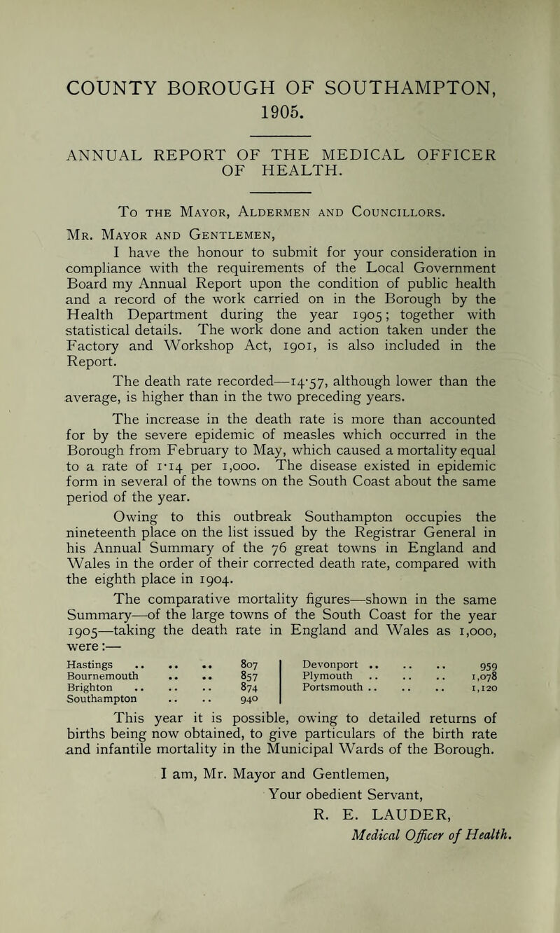 1905. ANNUAL REPORT OF THE MEDICAL OFFICER OF HEALTH. To the Mayor, Aldermen and Councillors. Mr. Mayor and Gentlemen, I have the honour to submit for your consideration in compliance with the requirements of the Local Government Board my Annual Report upon the condition of public health and a record of the work carried on in the Borough by the Health Department during the year 1905; together with statistical details. The work done and action taken under the Factory and Workshop Act, 1901, is also included in the Report. The death rate recorded—14*57, although lower than the average, is higher than in the two preceding years. The increase in the death rate is more than accounted for by the severe epidemic of measles which occurred in the Borough from February to May, which caused a mortality equal to a rate of 1*14 per 1,000. The disease existed in epidemic form in several of the towns on the South Coast about the same period of the year. Owing to this outbreak Southampton occupies the nineteenth place on the list issued by the Registrar General in his Annual Summary of the 76 great towns in England and Wales in the order of their corrected death rate, compared with the eighth place in 1904. The comparative mortality figures—shown in the same Summary—of the large towns of the South Coast for the year I9°5—taking the death rate in England and Wales as 1,000, were:— Hastings 807 Devonport .. Bournemouth • • • • 857 Plymouth Brighton Southampton , , , , 874 940 Portsmouth .. This year it is possible, owing to detailed returns of births being now obtained, to give particulars of the birth rate and infantile mortality in the Municipal Wards of the Borough. I am, Mr. Mayor and Gentlemen, Your obedient Servant, R. E. LAUDER, Medical Officer of Health.